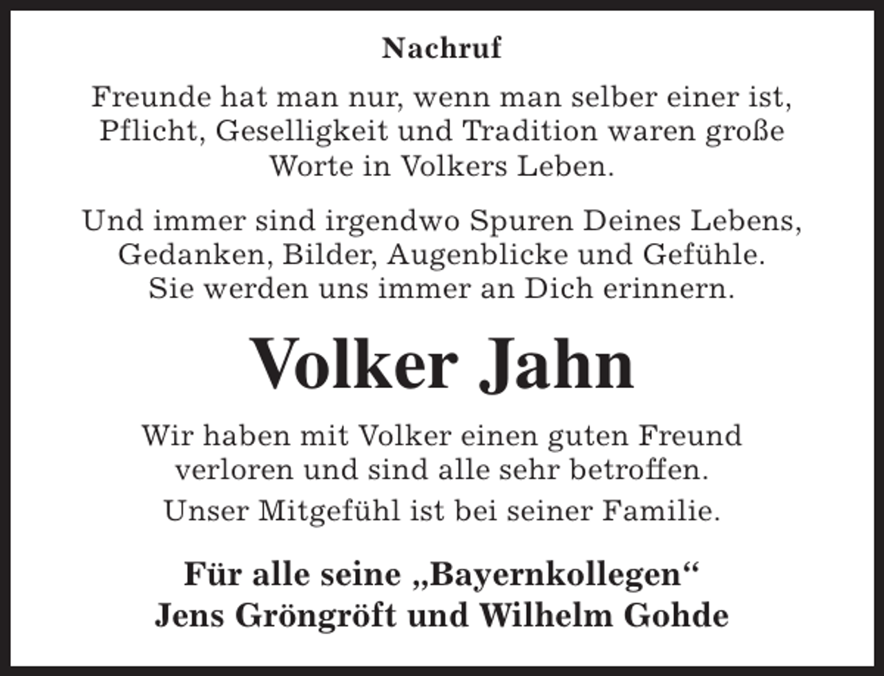 <p>Nachruf<br />Freunde hat man nur, wenn man selber einer ist,<br />Pflicht, Geselligkeit und Tradition waren große<br />Worte in Volkers Leben.<br />Und immer sind irgendwo Spuren Deines Lebens,<br />Gedanken, Bilder, Augenblicke und Gefühle.<br />Sie werden uns immer an Dich erinnern.</p><p>Volker Jahn<br />Wir haben mit Volker einen guten Freund<br />verloren und sind alle sehr betroffen.<br />Unser Mitgefühl ist bei seiner Familie.</p><p>Für alle seine „Bayernkollegen“<br />Jens Gröngröft und Wilhelm Gohde</p>