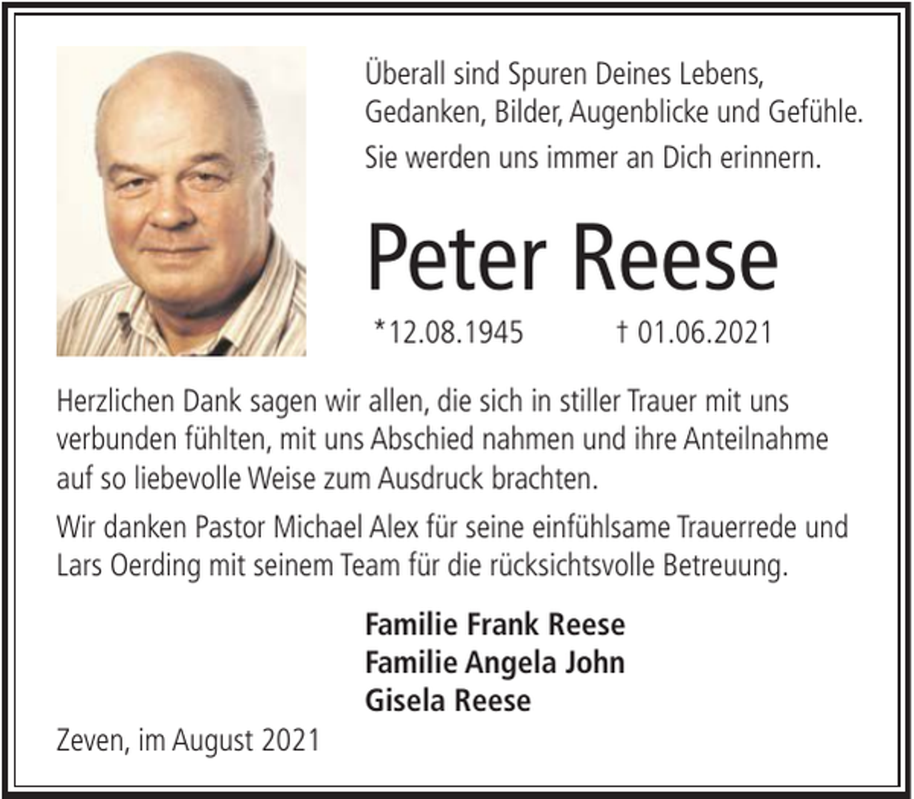 <p>Überall sind Spuren Deines Lebens,<br />Gedanken, Bilder, Augenblicke und Gefühle.<br />Sie werden uns immer an Dich erinnern.</p><p>Peter Reese<br />*12.08.1945</p><p>† 01.06.2021</p><p>Herzlichen Dank sagen wir allen, die sich in stiller Trauer mit uns<br />verbunden fühlten, mit uns Abschied nahmen und ihre Anteilnahme<br />auf so liebevolle Weise zum Ausdruck brachten.<br />Wir danken Pastor Michael Alex für seine einfühlsame Trauerrede und<br />Lars Oerding mit seinem Team für die rücksichtsvolle Betreuung.<br />Familie Frank Reese<br />Familie Angela John<br />Gisela Reese<br />Zeven, im August 2021</p>
