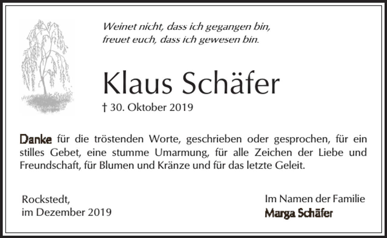 <p>Weinet nicht, dass ich gegangen bin,<br />freuet euch, dass ich gewesen bin.</p><p>Klaus Schäfer<br />† 30. Oktober 2019</p><p>für die tröstenden Worte, geschrieben oder gesprochen, für ein<br />stilles Gebet, eine stumme Umarmung, für alle Zeichen der Liebe und<br />Freundschaft, für Blumen und Kränze und für das letzte Geleit.<br />Rockstedt,<br />im Dezember 2019</p><p>Im Namen der Familie</p>
