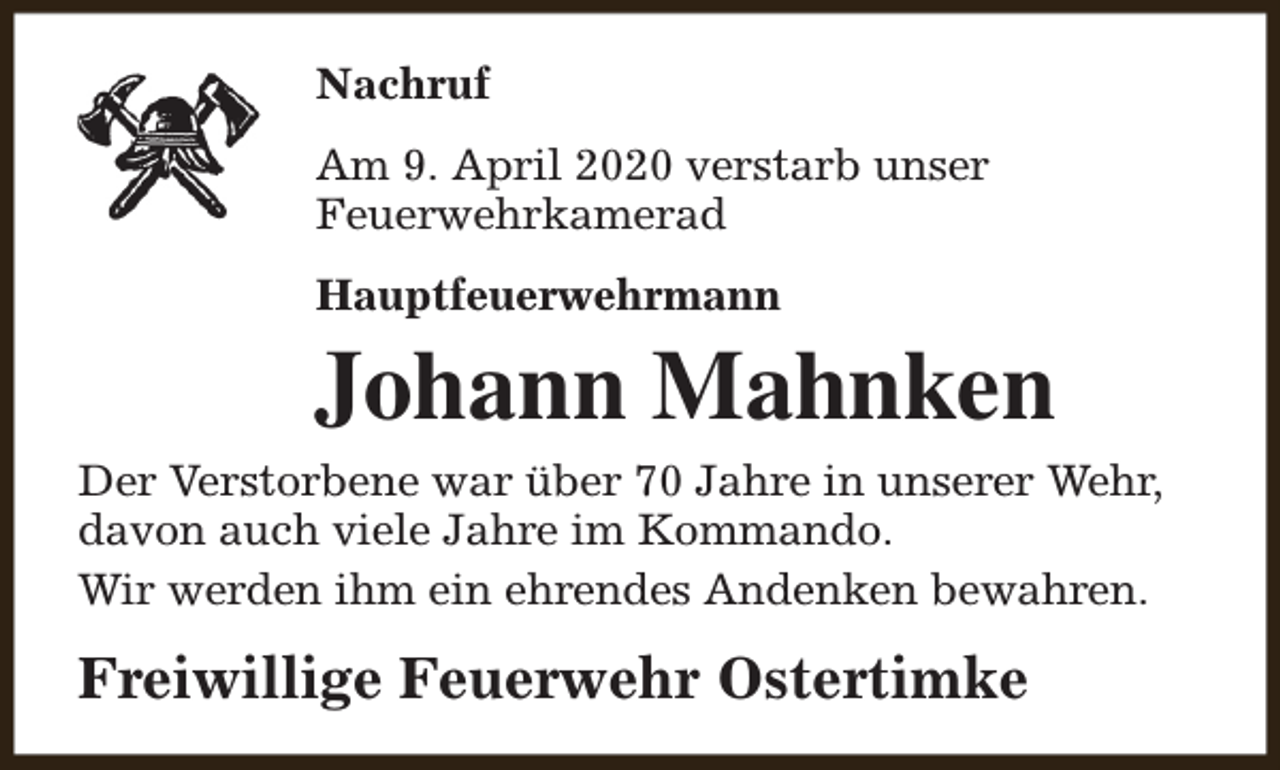 <p>Nachruf<br />Am 9. April 2020 verstarb unser<br />Feuerwehrkamerad<br />Hauptfeuerwehrmann</p><p>Johann Mahnken<br />Der Verstorbene war über 70 Jahre in unserer Wehr,<br />davon auch viele Jahre im Kommando.<br />Wir werden ihm ein ehrendes Andenken bewahren.</p><p>Freiwillige Feuerwehr Ostertimke</p>