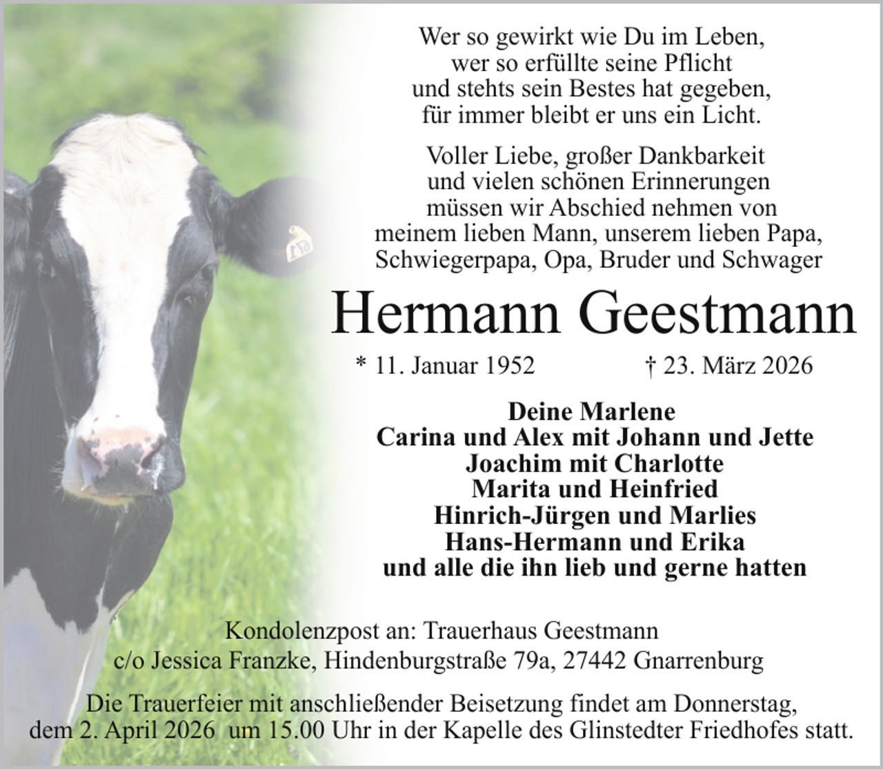 <p>Wer so gewirkt wie Du im Leben,<br />wer so erfüllte seine Pflicht<br />und stehts sein Bestes hat gegeben,<br />für immer bleibt er uns ein Licht.<br />Voller Liebe, großer Dankbarkeit<br />und vielen schönen Erinnerungen<br />müssen wir Abschied nehmen von<br />meinem lieben Mann, unserem lieben Papa,<br />Schwiegerpapa, Opa, Bruder und Schwager</p><p>Hermann Geestmann<br />* 11. Januar 1952</p><p>† 23. März 2026</p><p>Deine Marlene<br />Carina und Alex mit Johann und Jette<br />Joachim mit Charlotte<br />Marita und Heinfried<br />Hinrich-Jürgen und Marlies<br />Hans-Hermann und Erika<br />und alle die ihn lieb und gerne hatten<br />Kondolenzpost an: Trauerhaus Geestmann<br />c/o Jessica Franzke, Hindenburgstraße 79a, 27442 Gnarrenburg<br />Die Trauerfeier mit anschließender Beisetzung findet am Donnerstag,<br />dem 2. April 2026 um 15.00 Uhr in der Kapelle des Glinstedter Friedhofes statt.</p>