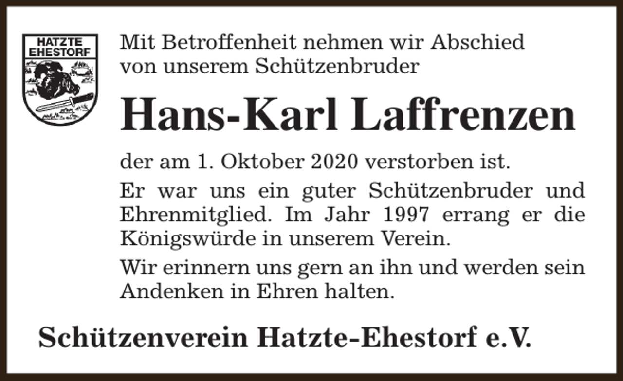 <p>Mit Betroffenheit nehmen wir Abschied<br />von unserem Schützenbruder</p><p>Hans-Karl Laffrenzen<br />der am 1. Oktober 2020 verstorben ist.<br />Er war uns ein guter Schützenbruder und<br />Ehrenmitglied. Im Jahr 1997 errang er die<br />Königswürde in unserem Verein.<br />Wir erinnern uns gern an ihn und werden sein<br />Andenken in Ehren halten.</p><p>Schützenverein Hatzte-Ehestorf e.V.</p>