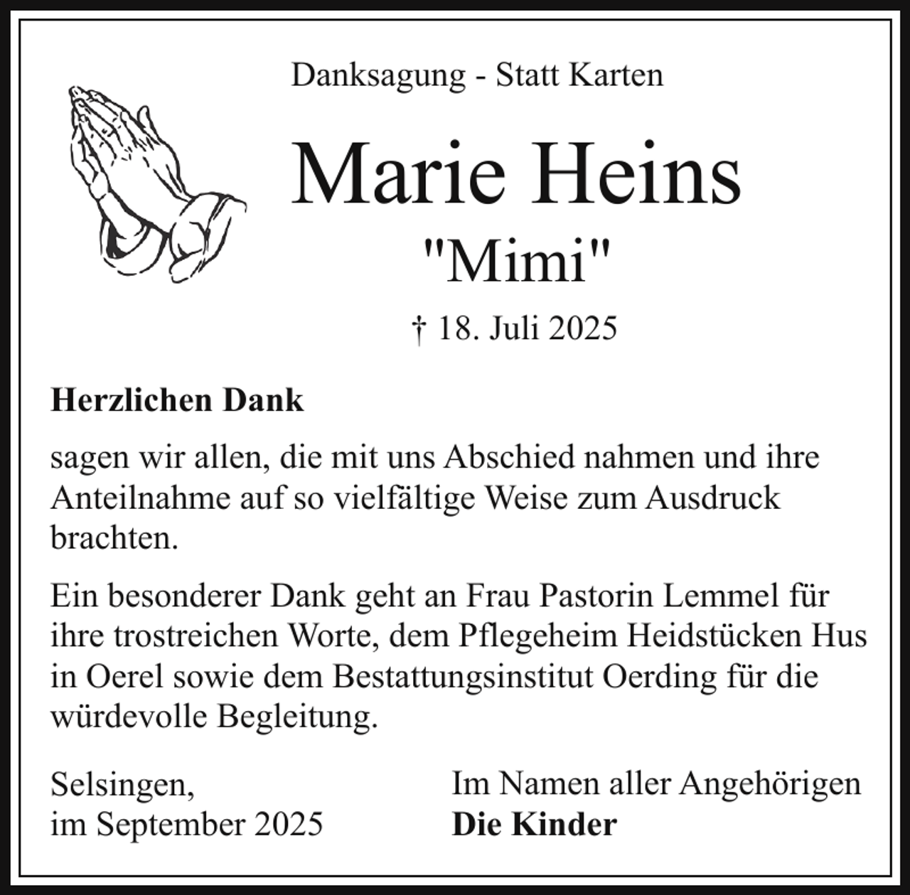 <p>Danksagung - Statt Karten</p><p>Marie Heins<br />"Mimi"</p><p>† 18. Juli 2025<br />Herzlichen Dank<br />sagen wir allen, die mit uns Abschied nahmen und ihre<br />Anteilnahme auf so vielfältige Weise zum Ausdruck<br />brachten.<br />Ein besonderer Dank geht an Frau Pastorin Lemmel für<br />ihre trostreichen Worte, dem Pflegeheim Heidstücken Hus<br />in Oerel sowie dem Bestattungsinstitut Oerding für die<br />würdevolle Begleitung.<br />Selsingen,<br />im September 2025</p><p>Im Namen aller Angehörigen<br />Die Kinder</p>