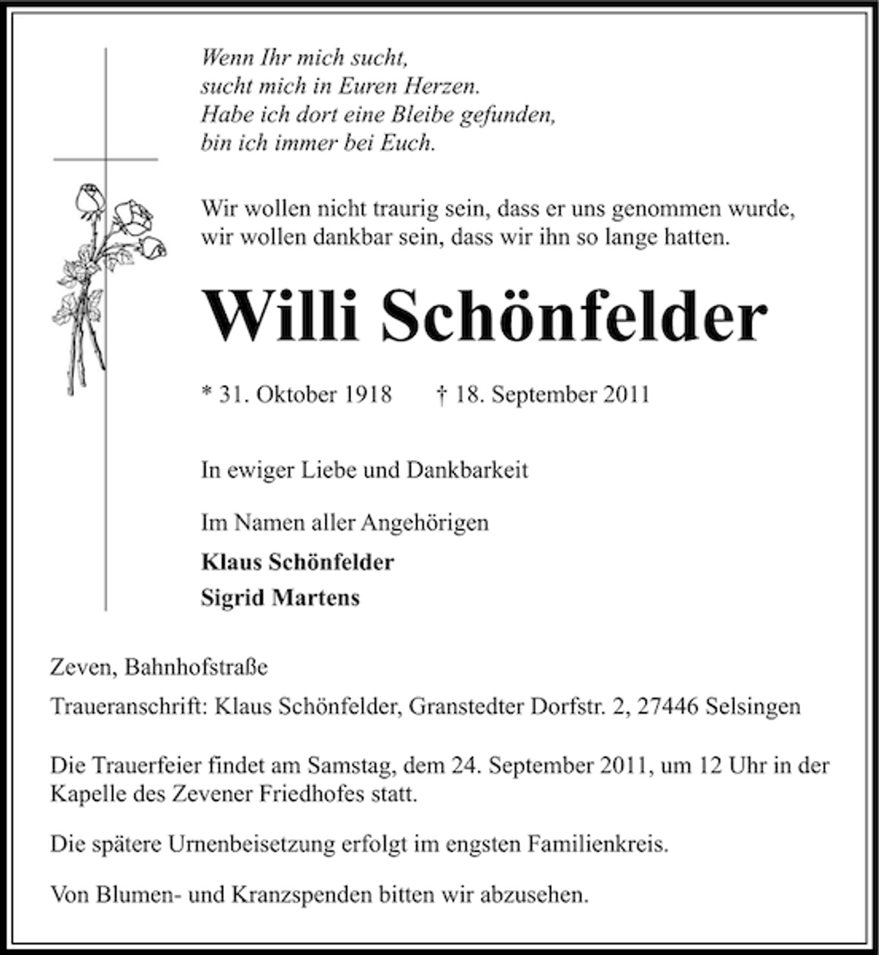 <p>Wenn Ihr mich sucht,<br />sucht mich in Euren Herzen.<br />Habe ich dort eine Bleibe gefunden,<br />bin ich immer bei Euch.<br />Wir wollen nicht traurig sein, dass er uns genommen wurde,<br />wir wollen dankbar sein, dass wir ihn so lange hatten.</p>
<p>Willi Schönfelder<br />* 31. Oktober 1918</p>
<p>† 18. September 2011</p>
<p>In ewiger Liebe und Dankbarkeit<br />Im Namen aller Angehörigen<br />Klaus Schönfelder<br />Sigrid Martens<br />Zeven, Bahnhofstraße<br />Traueranschrift: Klaus Schönfelder, Granstedter Dorfstr. 2, 27446 Selsingen<br />Die Trauerfeier findet am Samstag, dem 24. September 2011, um 12 Uhr in der<br />Kapelle des Zevener Friedhofes statt.<br />Die spätere Urnenbeisetzung erfolgt im engsten Familienkreis.<br />Von Blumen- und Kranzspenden bitten wir abzusehen.</p>