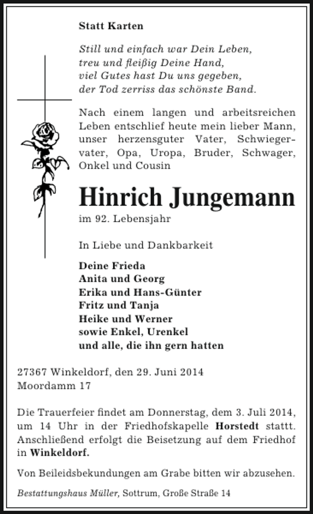 <p>Statt Karten<br />Still und einfach war Dein Leben,<br />treu und fleißig Deine Hand,<br />viel Gutes hast Du uns gegeben,<br />der Tod zerriss das schönste Band.<br />Nach einem langen und arbeitsreichen<br />Leben entschlief heute mein lieber Mann,<br />unser herzensguter Vater, Schwiegervater, Opa, Uropa, Bruder, Schwager,<br />Onkel und Cousin</p><p>Hinrich Jungemann<br />im 92. Lebensjahr</p><p>In Liebe und Dankbarkeit<br />Deine Frieda<br />Anita und Georg<br />Erika und Hans-Günter<br />Fritz und Tanja<br />Heike und Werner<br />sowie Enkel, Urenkel<br />und alle, die ihn gern hatten<br />27367 Winkeldorf, den 29. Juni 2014<br />Moordamm 17<br />Die Trauerfeier findet am Donnerstag, dem 3. Juli 2014,<br />um 14 Uhr in der Friedhofskapelle Horstedt stattt.<br />Anschließend erfolgt die Beisetzung auf dem Friedhof<br />in Winkeldorf.<br />Von Beileidsbekundungen am Grabe bitten wir abzusehen.<br />Bestattungshaus Müller, Sottrum, Große Straße 14</p>