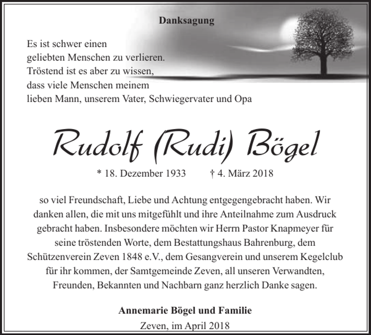 <p>Danksagung<br />Es ist schwer einen<br />geliebten Menschen zu verlieren.<br />Tröstend ist es aber zu wissen,<br />dass viele Menschen meinem<br />lieben Mann, unserem Vater, Schwiegervater und Opa</p><p>Rudolf (Rudi) Bögel<br />* 18. Dezember 1933</p><p>† 4. März 2018</p><p>so viel Freundschaft, Liebe und Achtung entgegengebracht haben. Wir<br />danken allen, die mit uns mitgefühlt und ihre Anteilnahme zum Ausdruck<br />gebracht haben. Insbesondere möchten wir Herrn Pastor Knapmeyer für<br />seine tröstenden Worte, dem Bestattungshaus Bahrenburg, dem<br />Schützenverein Zeven 1848 e.V., dem Gesangverein und unserem Kegelclub<br />für ihr kommen, der Samtgemeinde Zeven, all unseren Verwandten,<br />Freunden, Bekannten und Nachbarn ganz herzlich Danke sagen.<br />Annemarie Bögel und Familie<br />Zeven, im April 2018</p>
