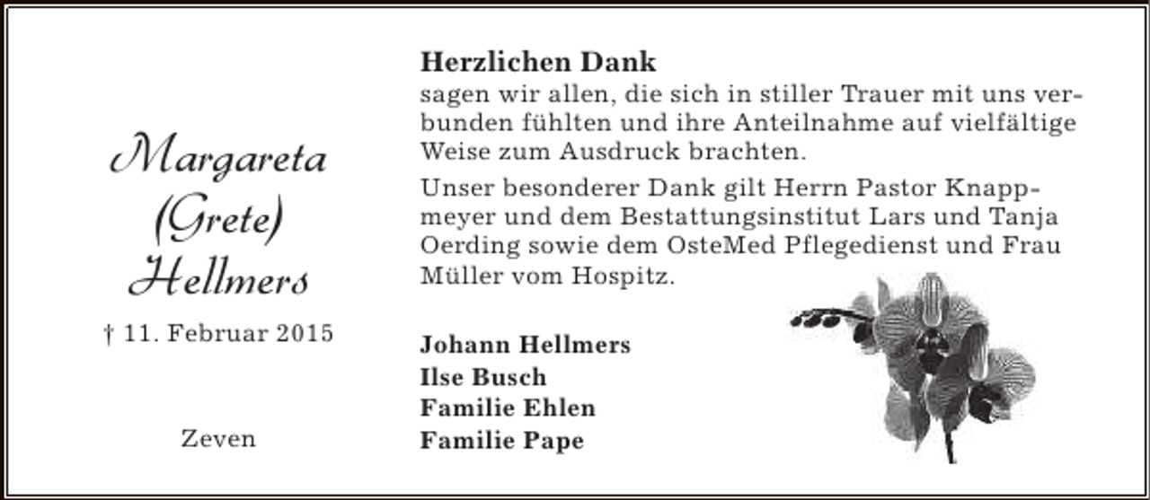 <p>Herzlichen Dank</p><p>Margareta<br />(Grete)<br />Hellmers<br />† 11. Februar 2015</p><p>Zeven</p><p>sagen wir allen, die sich in stiller Trauer mit uns verbunden fühlten und ihre Anteilnahme auf vielfältige<br />Weise zum Ausdruck brachten.<br />Unser besonderer Dank gilt Herrn Pastor Knappmeyer und dem Bestattungsinstitut Lars und Tanja<br />Oerding sowie dem OsteMed Pflegedienst und Frau<br />Müller vom Hospitz.<br />Johann Hellmers<br />Ilse Busch<br />Familie Ehlen<br />Familie Pape</p>