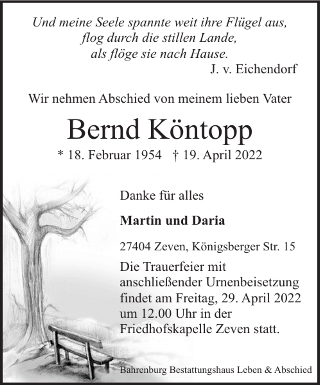 <p>Und meine Seele spannte weit ihre Flügel aus,<br />flog durch die stillen Lande,<br />als flöge sie nach Hause.<br />J. v. Eichendorf<br />Wir nehmen Abschied von meinem lieben Vater</p><p>Bernd Köntopp</p><p>* 18. Februar 1954 † 19. April 2022<br />Danke für alles<br />Martin und Daria<br />27404 Zeven, Königsberger Str. 15</p><p>Die Trauerfeier mit<br />anschließender Urnenbeisetzung<br />findet am Freitag, 29. April 2022<br />um 12.00 Uhr in der<br />Friedhofskapelle Zeven statt.<br />Bahrenburg Bestattungshaus Leben &amp; Abschied</p>
