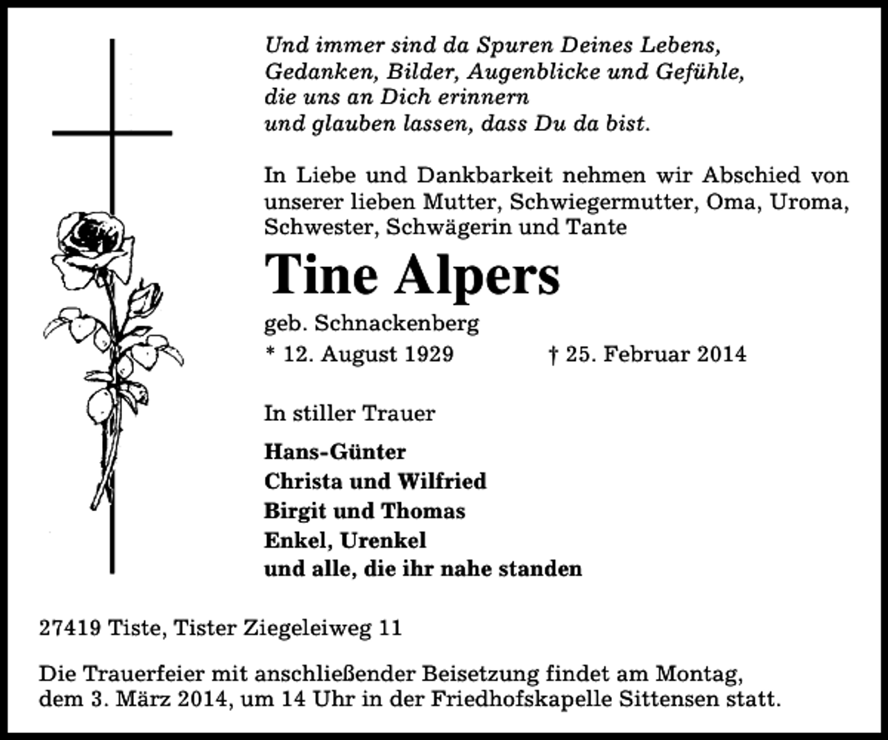 <p>Und immer sind da Spuren Deines Lebens,<br />Gedanken, Bilder, Augenblicke und Gefühle,<br />die uns an Dich erinnern<br />und glauben lassen, dass Du da bist.<br />In Liebe und Dankbarkeit nehmen wir Abschied von<br />unserer lieben Mutter, Schwiegermutter, Oma, Uroma,<br />Schwester, Schwägerin und Tante</p><p>Tine Alpers<br />geb. Schnackenberg<br />* 12. August 1929</p><p>† 25. Februar 2014</p><p>In stiller Trauer<br />Hans-Günter<br />Christa und Wilfried<br />Birgit und Thomas<br />Enkel, Urenkel<br />und alle, die ihr nahe standen<br />27419 Tiste, Tister Ziegeleiweg 11<br />Die Trauerfeier mit anschließender Beisetzung findet am Montag,<br />dem 3. März 2014, um 14 Uhr in der Friedhofskapelle Sittensen statt.</p>