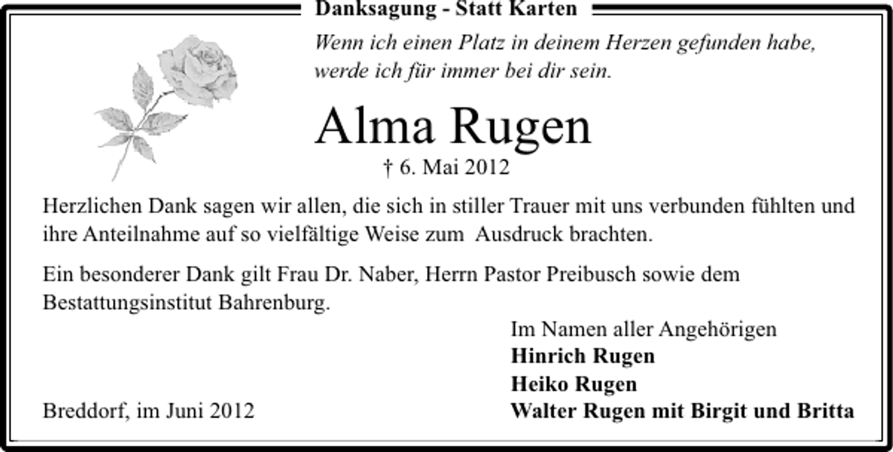<p>Danksagung - Statt Karten<br />Wenn ich einen Platz in deinem Herzen gefunden habe,<br />werde ich für immer bei dir sein.</p><p>Alma Rugen<br />† 6. Mai 2012</p><p>Herzlichen Dank sagen wir allen, die sich in stiller Trauer mit uns verbunden fühlten und<br />ihre Anteilnahme auf so vielfältige Weise zum Ausdruck brachten.<br />Ein besonderer Dank gilt Frau Dr. Naber, Herrn Pastor Preibusch sowie dem<br />Bestattungsinstitut Bahrenburg.<br />Im Namen aller Angehörigen<br />Hinrich Rugen<br />Heiko Rugen<br />Breddorf, im Juni 2012<br />Walter Rugen mit Birgit und Britta</p>