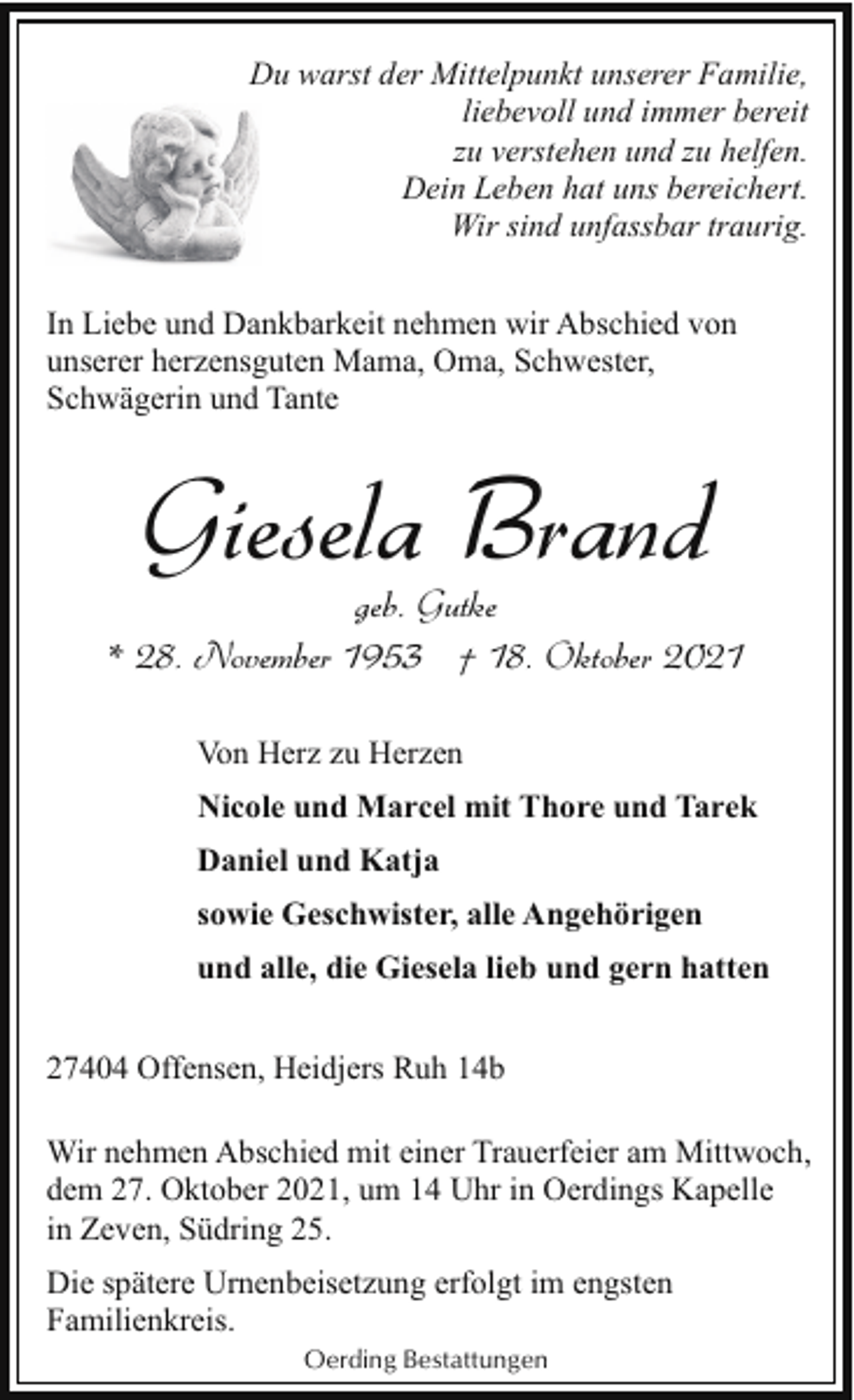 <p>Du warst der Mittelpunkt unserer Familie,<br />liebevoll und immer bereit<br />zu verstehen und zu helfen.<br />Dein Leben hat uns bereichert.<br />Wir sind unfassbar traurig.<br />In Liebe und Dankbarkeit nehmen wir Abschied von<br />unserer herzensguten Mama, Oma, Schwester,<br />Schwägerin und Tante</p><p>Giesela Brand</p><p>geb. Gutke<br />* 28. November 1953 † 18. Oktober 2021<br />Von Herz zu Herzen<br />Nicole und Marcel mit Thore und Tarek<br />Daniel und Katja<br />sowie Geschwister, alle Angehörigen<br />und alle, die Giesela lieb und gern hatten<br />27404 Offensen, Heidjers Ruh 14b<br />Wir nehmen Abschied mit einer Trauerfeier am Mittwoch,<br />dem 27. Oktober 2021, um 14 Uhr in Oerdings Kapelle<br />in Zeven, Südring 25.<br />Die spätere Urnenbeisetzung erfolgt im engsten<br />Familienkreis.<br />Oerding Bestattungen</p>