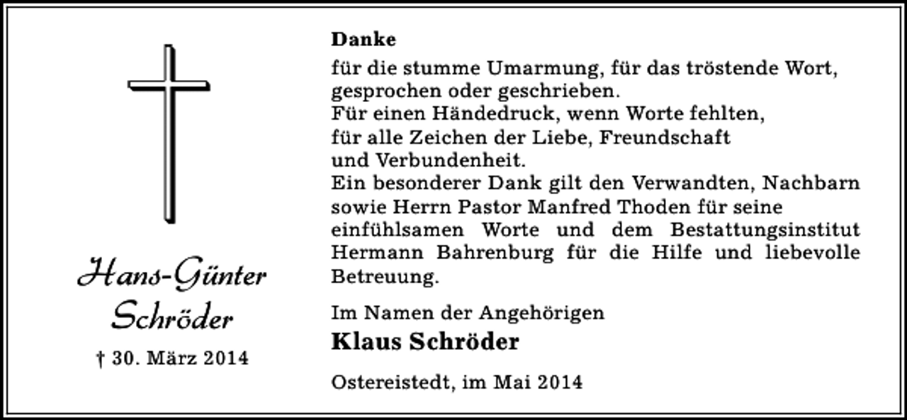 <p>Hans-Günter<br />Schröder<br />† 30. März 2014</p><p>Danke<br />für die stumme Umarmung, für das tröstende Wort,<br />gesprochen oder geschrieben.<br />Für einen Händedruck, wenn Worte fehlten,<br />für alle Zeichen der Liebe, Freundschaft<br />und Verbundenheit.<br />Ein besonderer Dank gilt den Verwandten, Nachbarn<br />sowie Herrn Pastor Manfred Thoden für seine<br />einfühlsamen Worte und dem Bestattungsinstitut<br />Hermann Bahrenburg für die Hilfe und liebevolle<br />Betreuung.<br />Im Namen der Angehörigen</p><p>Klaus Schröder</p><p>Ostereistedt, im Mai 2014</p>