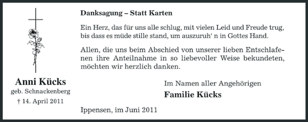 <p>Danksagung – Statt Karten<br />Ein Herz, das für uns alle schlug, mit vielen Leid und Freude trug, bis dass es müde stille stand, um auszuruh‘ n in Gottes Hand.</p><p>Allen, die uns beim Abschied von unserer lieben Entschlafenen ihre Anteilnahme in so liebevoller Weise bekundeten, möchten wir herzlich danken.</p><p>Anni Kücks<br />geb. Schnackenberg † 14. April 2011</p><p>Im Namen aller Angehörigen</p><p>Familie Kücks<br />Ippensen, im Juni 2011</p>