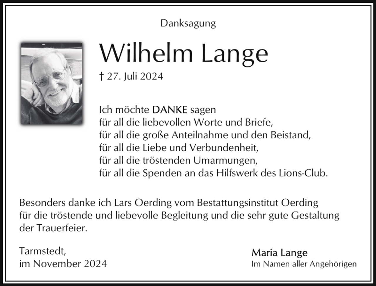 <p>Danksagung</p><p>Wilhelm Lange<br />† 27. Juli 2024<br />Ich möchte<br />sagen<br />für all die liebevollen Worte und Briefe,<br />für all die große Anteilnahme und den Beistand,<br />für all die Liebe und Verbundenheit,<br />für all die tröstenden Umarmungen,<br />für all die Spenden an das Hilfswerk des Lions-Club.<br />Besonders danke ich Lars Oerding vom Bestattungsinstitut Oerding<br />für die tröstende und liebevolle Begleitung und die sehr gute Gestaltung<br />der Trauerfeier.<br />Tarmstedt,<br />im November 2024</p><p>Im Namen aller Angehörigen</p>