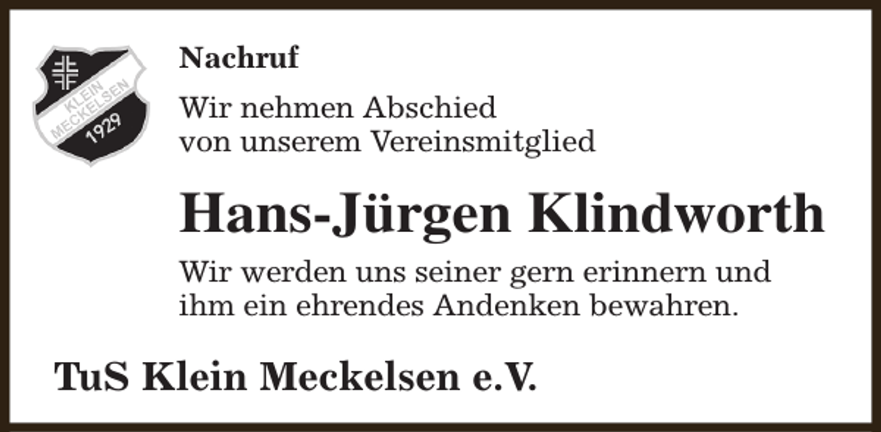 <p>Nachruf<br />Wir nehmen Abschied<br />von unserem Vereinsmitglied</p><p>Hans-Jürgen Klindworth<br />Wir werden uns seiner gern erinnern und<br />ihm ein ehrendes Andenken bewahren.</p><p>TuS Klein Meckelsen e.V.</p>