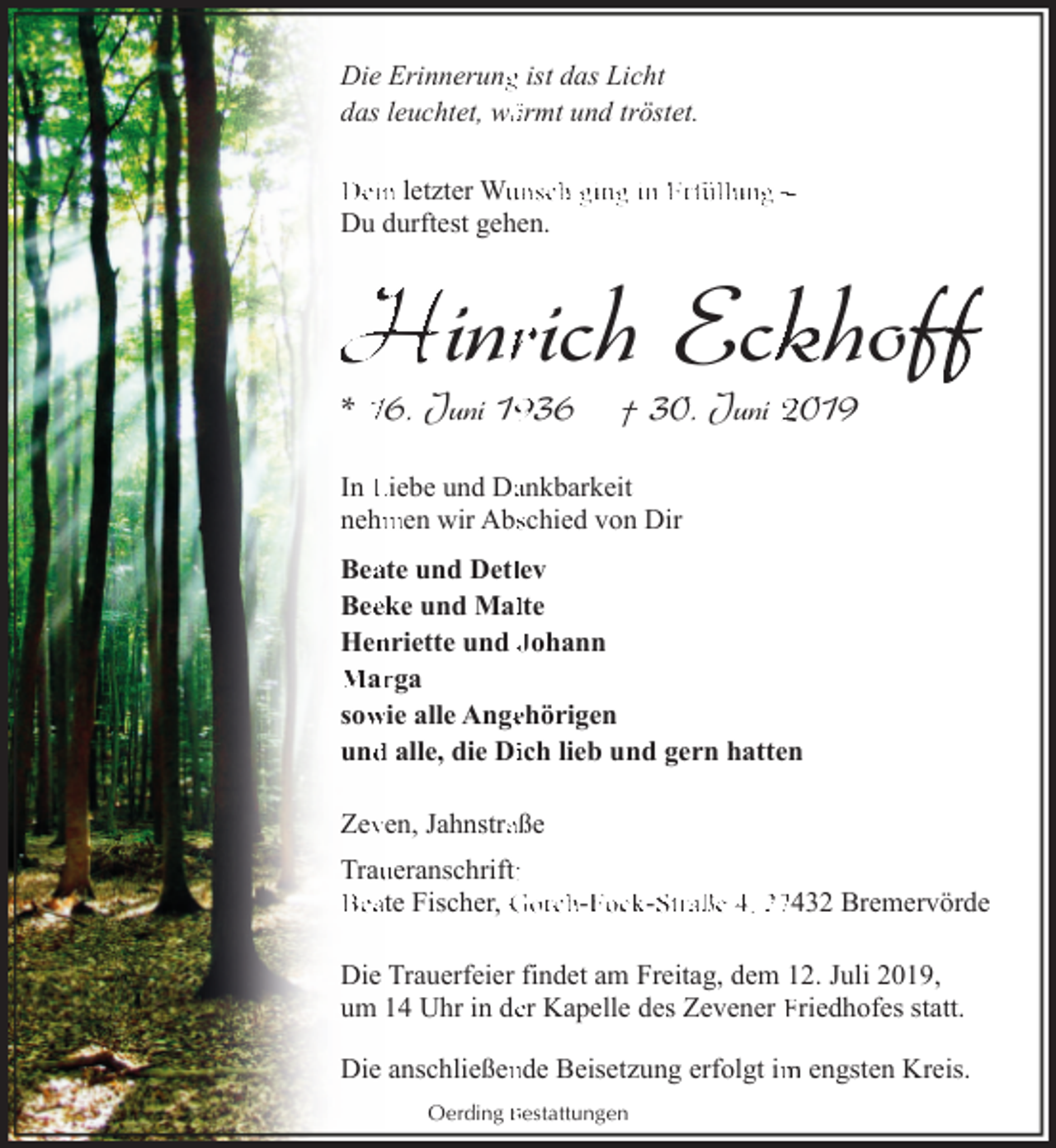 <p>Die Erinnerungg ist das Licht<br />das leuchtet, wäärmt und tröstet.<br />Dein letzter Wuunsch ging in Erfüllung ‒<br />Du durftest gehen.</p><p>Hinrrich Eckkhoff<br />f<br />* 16. Juni 136</p><p>† 30. Juni 2019</p><p>In Liebe und Daankbarkeit<br />nehm<br />men wir Absschied von Dir<br />Beaate und Detllev<br />Beeeke und Mallte<br />Hen<br />nriette und Johann<br />Marrga<br />sow<br />wie alle Angeehörigen<br />und<br />d alle, die Diich lieb und gern hatten<br />Zevven, Jahnstraaße<br />Trauueranschrift::<br />Beate Fischer, Gorch-F<br />Fock-S<br />Straße 4, 27432 Bremervörde<br />Die Trauerfeier findet am Freitag, dem 12. Juli 2019,<br />um 14 Uhr in deer Kapelle des Zevener Friedhofes statt.<br />Die anschließennde Beisetzung erfolgt im<br />m engsten Kreis.<br />Oerding Bestattungen</p>