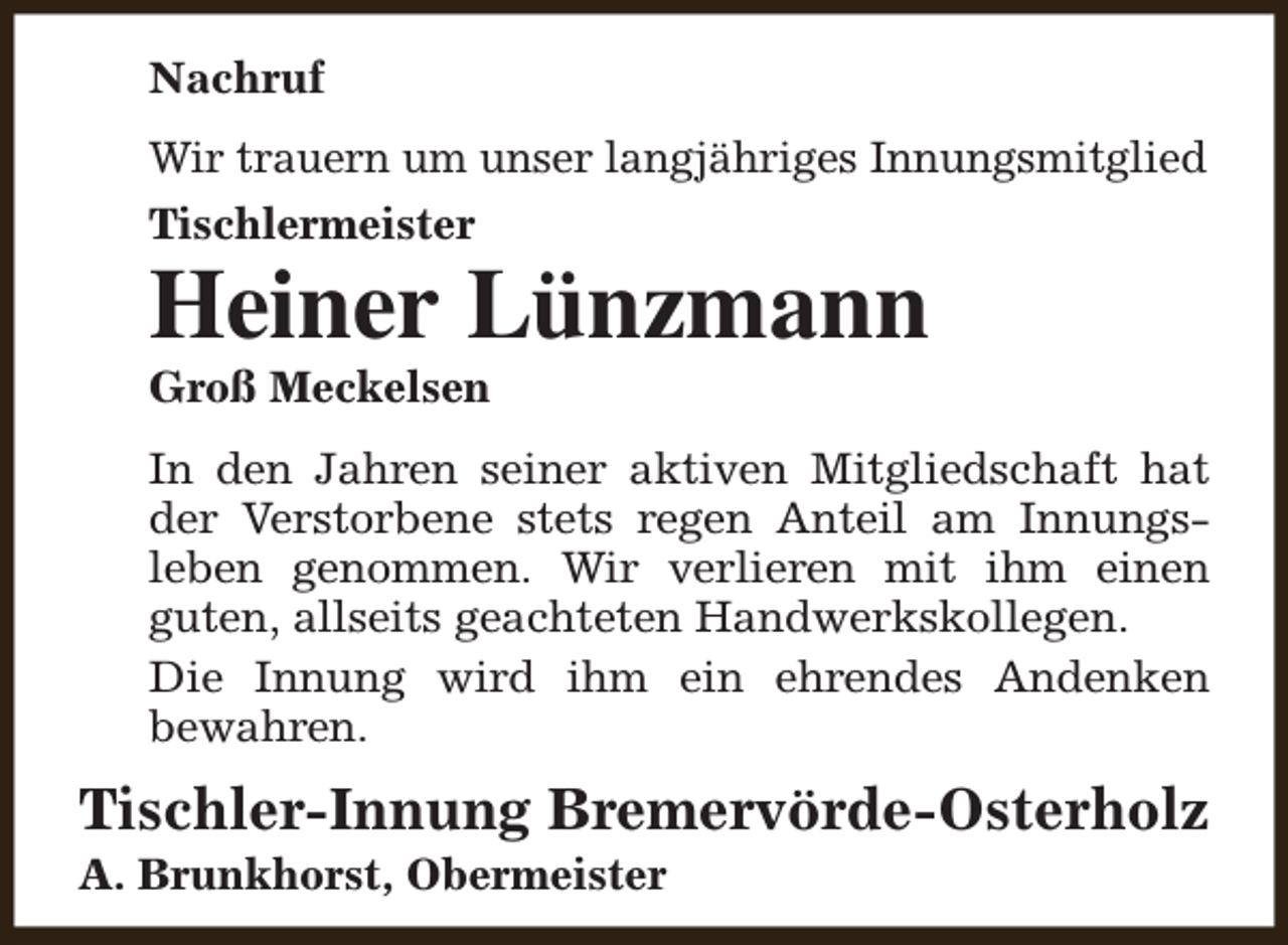 <p>Nachruf<br />Wir trauern um unser langjähriges Innungsmitglied<br />Tischlermeister</p><p>Heiner Lünzmann<br />Groß Meckelsen</p><p>In den Jahren seiner aktiven Mitgliedschaft hat<br />der Verstorbene stets regen Anteil am Innungsleben genommen. Wir verlieren mit ihm einen<br />guten, allseits geachteten Handwerkskollegen.<br />Die Innung wird ihm ein ehrendes Andenken<br />bewahren.</p><p>Tischler-Innung Bremervörde-Osterholz</p><p>A. Brunkhorst, Obermeister</p>