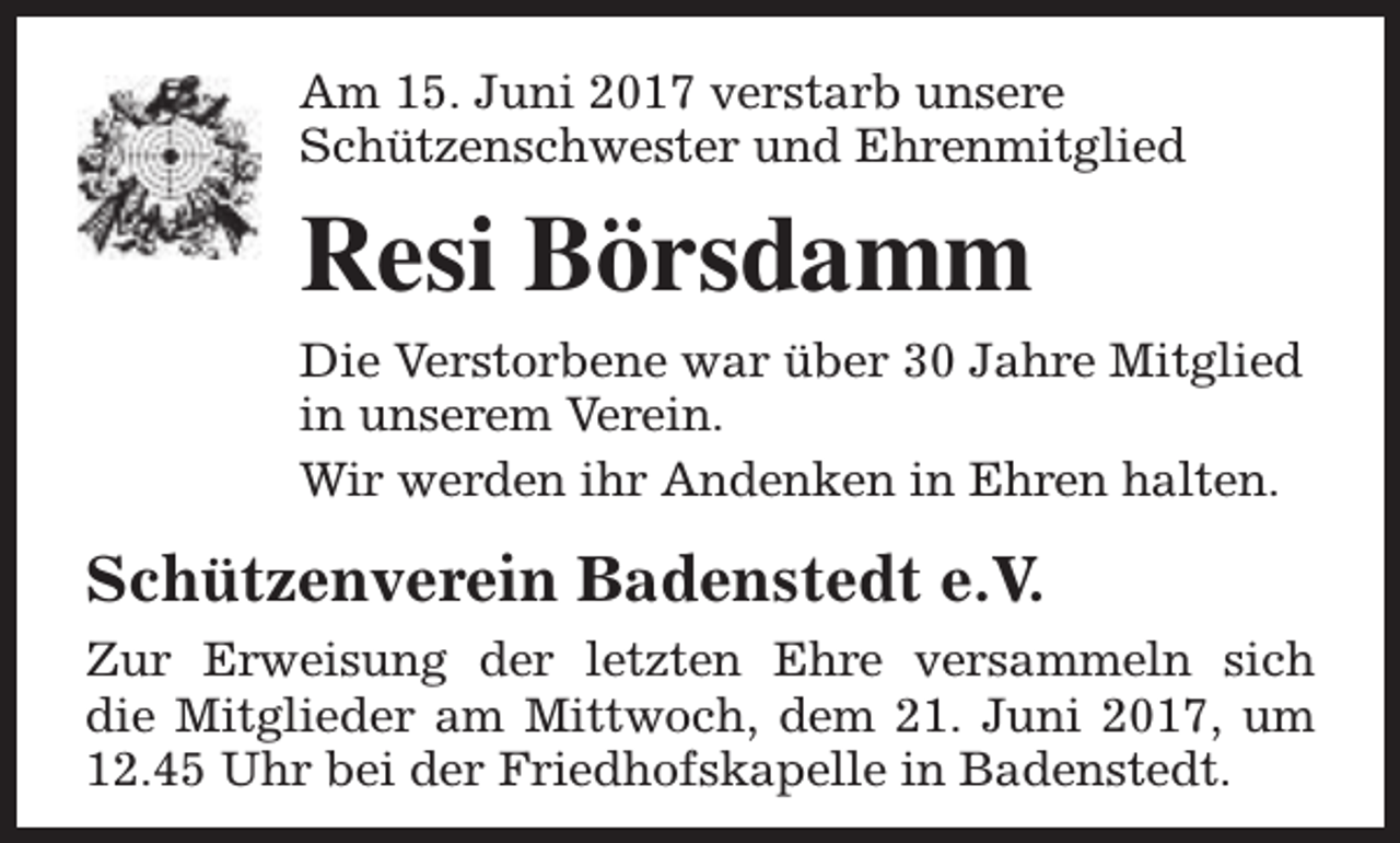 <p>Am 15. Juni 2017 verstarb unsere<br />Schützenschwester und Ehrenmitglied</p><p>Resi Börsdamm<br />Die Verstorbene war über 30 Jahre Mitglied<br />in unserem Verein.<br />Wir werden ihr Andenken in Ehren halten.</p><p>Schützenverein Badenstedt e.V.<br />Zur Erweisung der letzten Ehre versammeln sich<br />die Mitglieder am Mittwoch, dem 21. Juni 2017, um<br />12.45 Uhr bei der Friedhofskapelle in Badenstedt.</p>