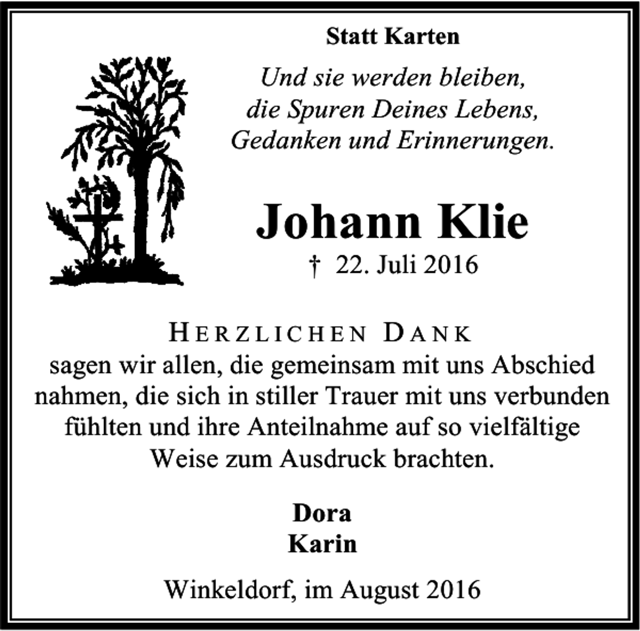 <p>Statt Karten</p><p>Und sie werden bleiben,<br />die Spuren Deines Lebens,<br />Gedanken und Erinnerungen.</p><p>Johann Klie<br />† 22. Juli 2016</p><p>HERZLICHEN DANK</p><p>sagen wir allen, die gemeinsam mit uns Abschied<br />nahmen, die sich in stiller Trauer mit uns verbunden<br />fühlten und ihre Anteilnahme auf so vielfältige<br />Weise zum Ausdruck brachten.<br />Dora<br />Karin<br />Winkeldorf, im August 2016</p>