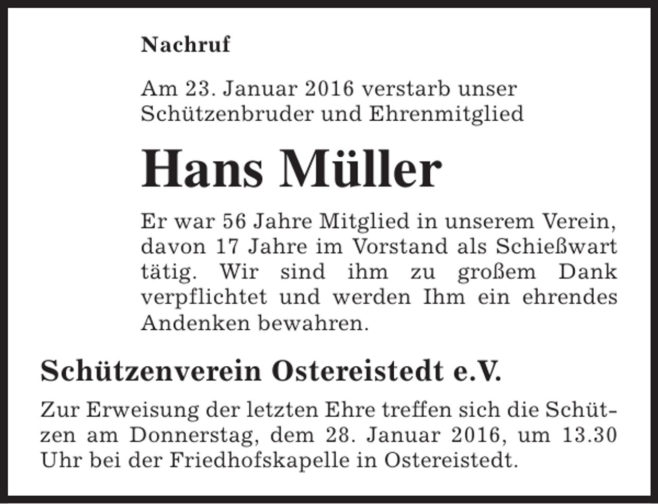 <p>Nachruf<br />Am 23. Januar 2016 verstarb unser<br />Schützenbruder und Ehrenmitglied</p><p>Hans Müller<br />Er war 56 Jahre Mitglied in unserem Verein,<br />davon 17 Jahre im Vorstand als Schießwart<br />tätig. Wir sind ihm zu großem Dank<br />verpflichtet und werden Ihm ein ehrendes<br />Andenken bewahren.</p><p>Schützenverein Ostereistedt e.V.<br />Zur Erweisung der letzten Ehre treffen sich die Schützen am Donnerstag, dem 28. Januar 2016, um 13.30<br />Uhr bei der Friedhofskapelle in Ostereistedt.</p>