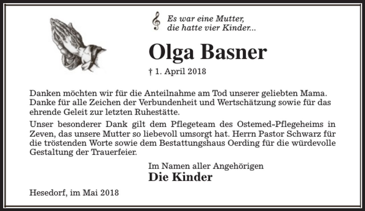 <p>Es war eine Mutter,<br />die hatte vier Kinder...</p><p>Olga Basner<br />† 1. April 2018</p><p>Danken möchten wir für die Anteilnahme am Tod unserer geliebten Mama.<br />Danke für alle Zeichen der Verbundenheit und Wertschätzung sowie für das<br />ehrende Geleit zur letzten Ruhestätte.<br />Unser besonderer Dank gilt dem Pflegeteam des Ostemed-Pflegeheims in<br />Zeven, das unsere Mutter so liebevoll umsorgt hat. Herrn Pastor Schwarz für<br />die tröstenden Worte sowie dem Bestattungshaus Oerding für die würdevolle<br />Gestaltung der Trauerfeier.<br />Im Namen aller Angehörigen</p><p>Die Kinder<br />Hesedorf, im Mai 2018</p>
