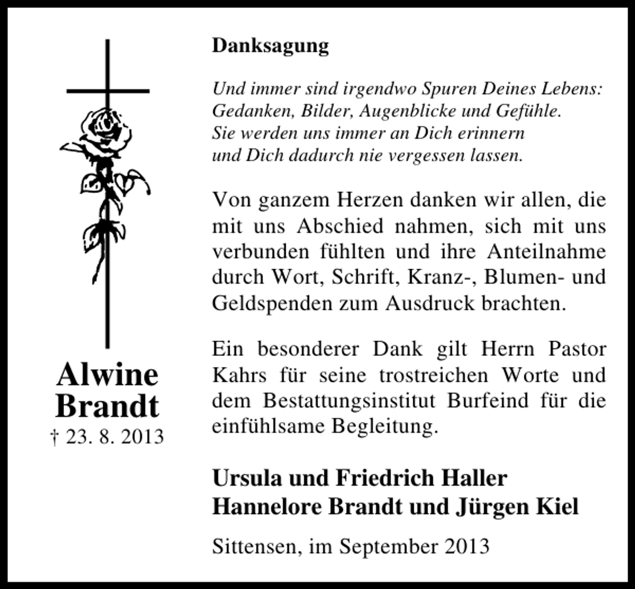 <p>Danksagung<br />Und immer sind irgendwo Spuren Deines Lebens:<br />Gedanken, Bilder, Augenblicke und Gefühle.<br />Sie werden uns immer an Dich erinnern<br />und Dich dadurch nie vergessen lassen.</p><p>Von ganzem Herzen danken wir allen, die<br />mit uns Abschied nahmen, sich mit uns<br />verbunden fühlten und ihre Anteilnahme<br />durch Wort, Schrift, Kranz-, Blumen- und<br />Geldspenden zum Ausdruck brachten.</p><p>Alwine<br />Brandt</p><p>† 23. 8. 2013</p><p>Ein besonderer Dank gilt Herrn Pastor<br />Kahrs für seine trostreichen Worte und<br />dem Bestattungsinstitut Burfeind für die<br />einfühlsame Begleitung.</p><p>Ursula und Friedrich Haller<br />Hannelore Brandt und Jürgen Kiel<br />Sittensen, im September 2013</p>