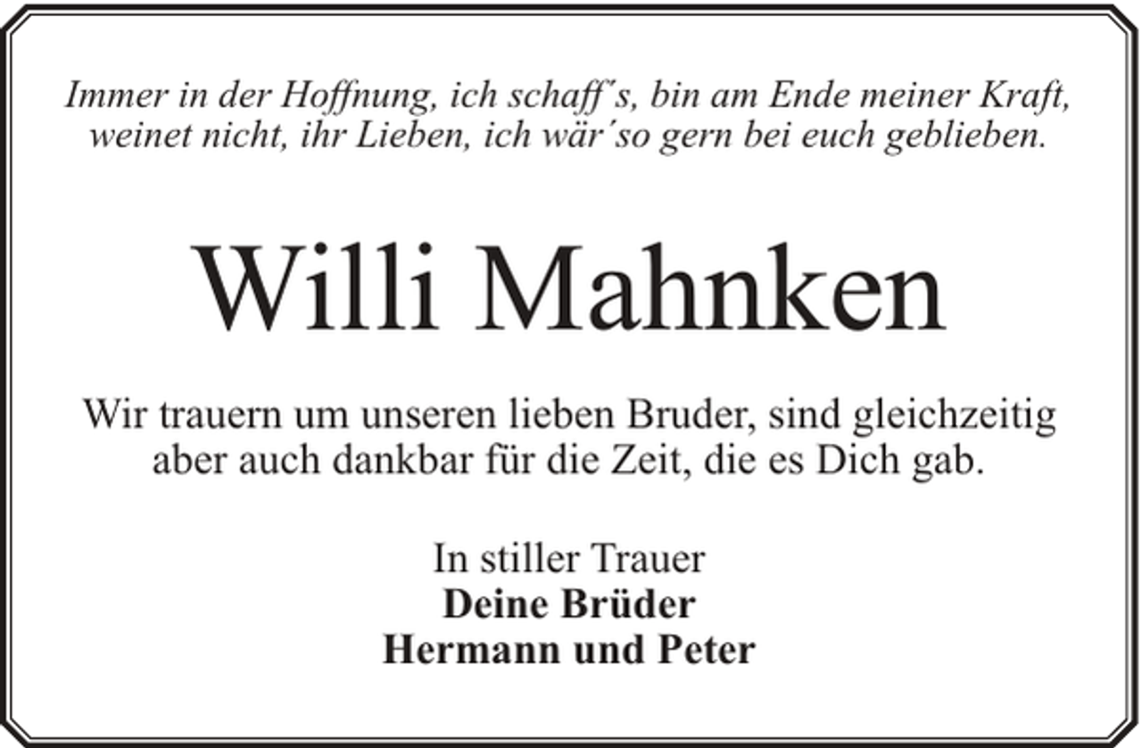 <p>Immer in der Hoffnung, ich schaff´s, bin am Ende meiner Kraft,<br />weinet nicht, ihr Lieben, ich wär´so gern bei euch geblieben.</p><p>Willi Mahnken<br />Wir trauern um unseren lieben Bruder, sind gleichzeitig<br />aber auch dankbar für die Zeit, die es Dich gab.<br />In stiller Trauer<br />Deine Brüder<br />Hermann und Peter</p>