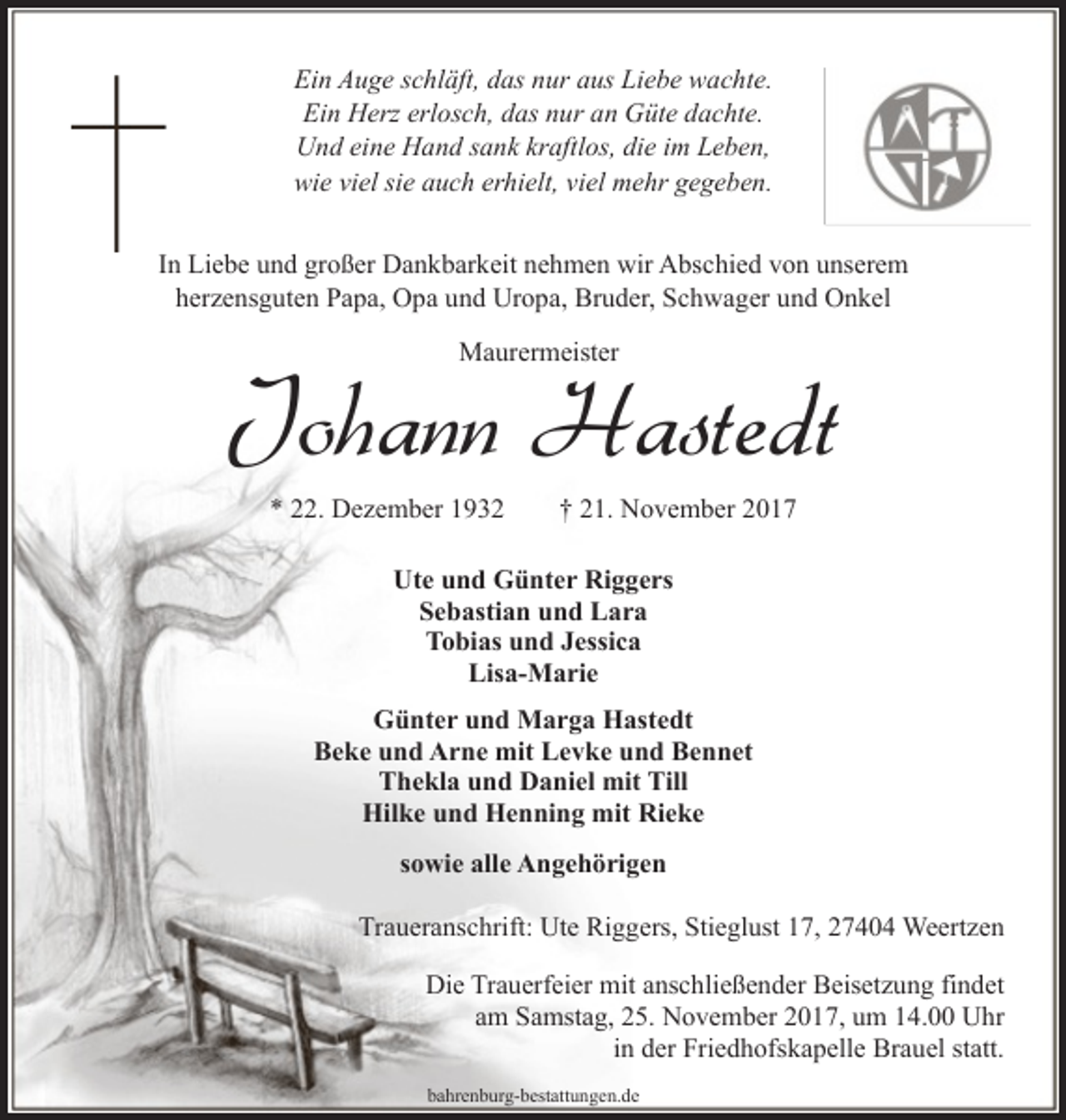<p>Ein Auge schläft, das nur aus Liebe wachte.<br />Ein Herz erlosch, das nur an Güte dachte.<br />Und eine Hand sank kraftlos, die im Leben,<br />wie viel sie auch erhielt, viel mehr gegeben.<br />In Liebe und großer Dankbarkeit nehmen wir Abschied von unserem<br />herzensguten Papa, Opa und Uropa, Bruder, Schwager und Onkel<br />Maurermeister</p><p>Johann Hastedt<br />* 22. Dezember 1932</p><p>† 21. November 2017</p><p>Ute und Günter Riggers<br />Sebastian und Lara<br />Tobias und Jessica<br />Lisa-Marie<br />Günter und Marga Hastedt<br />Beke und Arne mit Levke und Bennet<br />Thekla und Daniel mit Till<br />Hilke und Henning mit Rieke<br />sowie alle Angehörigen<br />Traueranschrift: Ute Riggers, Stieglust 17, 27404 Weertzen<br />Die Trauerfeier mit anschließender Beisetzung findet<br />am Samstag, 25. November 2017, um 14.00 Uhr<br />in der Friedhofskapelle Brauel statt.<br />bahrenburg-bestattungen.de</p>