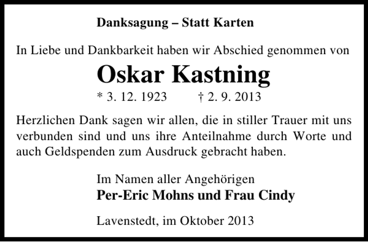 <p>Danksagung – Statt Karten<br />In Liebe und Dankbarkeit haben wir Abschied genommen von</p><p>Oskar Kastning<br />* 3. 12. 1923</p><p>† 2. 9. 2013</p><p>Herzlichen Dank sagen wir allen, die in stiller Trauer mit uns<br />verbunden sind und uns ihre Anteilnahme durch Worte und<br />auch Geldspenden zum Ausdruck gebracht haben.<br />Im Namen aller Angehörigen</p><p>Per-Eric Mohns und Frau Cindy<br />Lavenstedt, im Oktober 2013</p>