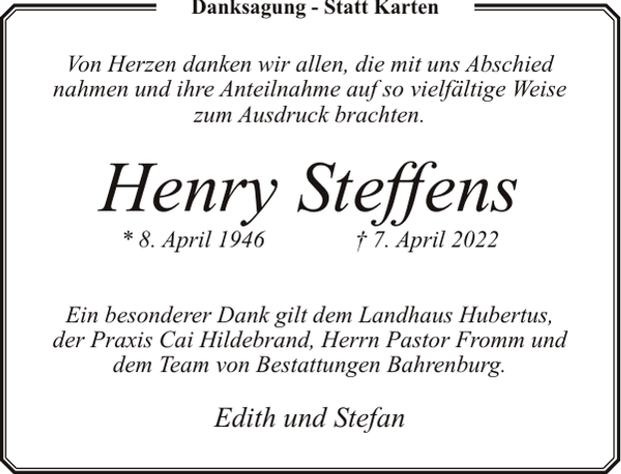 <p>Danksagung - Statt Karten</p><p>Von Herzen danken wir allen, die mit uns Abschied<br />nahmen und ihre Anteilnahme auf so vielfältige Weise<br />zum Ausdruck brachten.</p><p>Henry Steffens<br />* 8. April 1946</p><p>† 7. April 2022</p><p>Ein besonderer Dank gilt dem Landhaus Hubertus,<br />der Praxis Cai Hildebrand, Herrn Pastor Fromm und<br />dem Team von Bestattungen Bahrenburg.</p><p>Edith und Stefan</p>