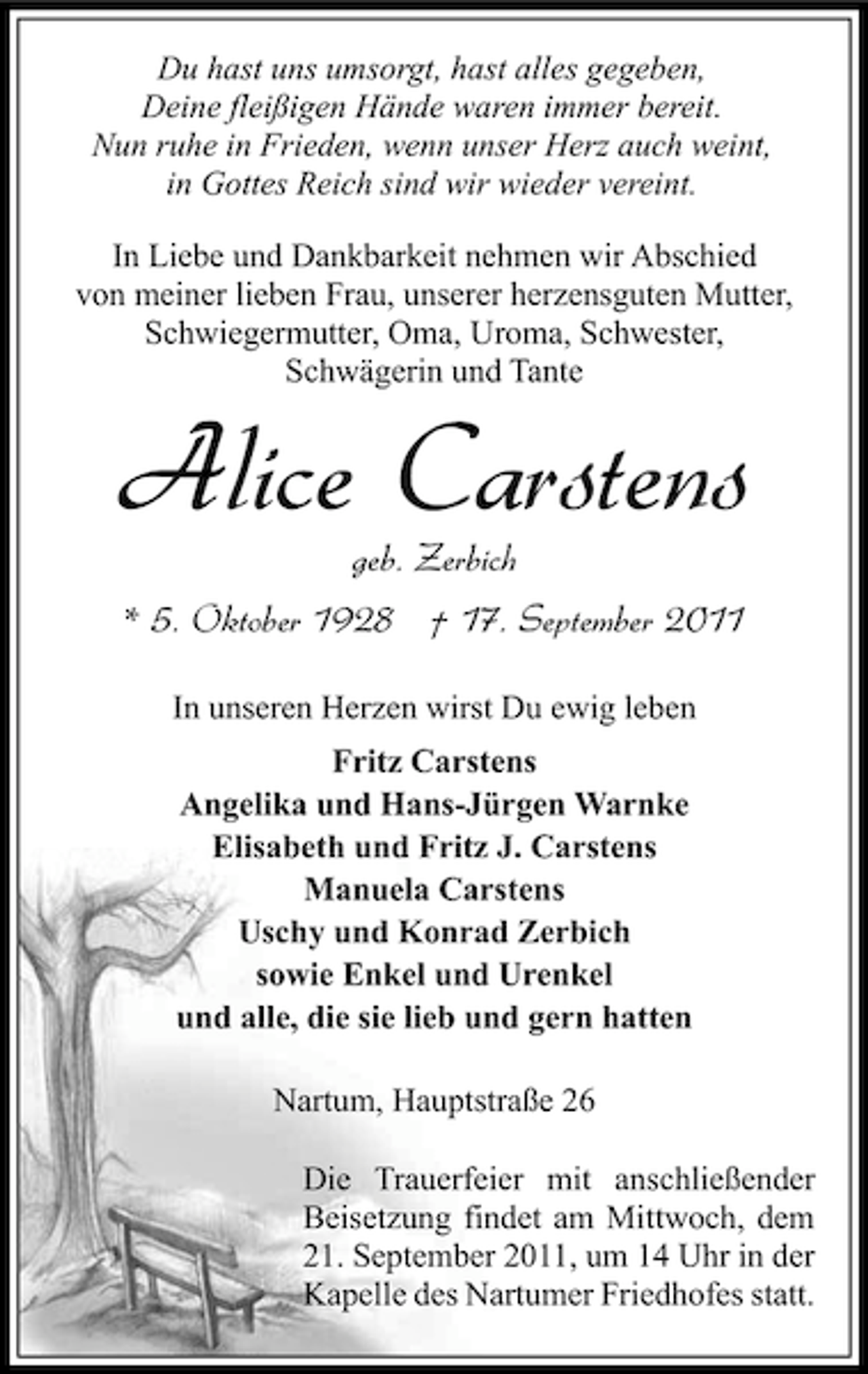 <p>Du hast uns umsorgt, hast alles gegeben,<br />Deine fleißigen Hände waren immer bereit.<br />Nun ruhe in Frieden, wenn unser Herz auch weint,<br />in Gottes Reich sind wir wieder vereint.<br />In Liebe und Dankbarkeit nehmen wir Abschied<br />von meiner lieben Frau, unserer herzensguten Mutter,<br />Schwiegermutter, Oma, Uroma, Schwester,<br />Schwägerin und Tante</p><p>Alice Carstens<br />geb. Zerbich</p><p>* 5. Oktober 1928 † 17. September 2011<br />In unseren Herzen wirst Du ewig leben<br />Fritz Carstens<br />Angelika und Hans-Jürgen Warnke<br />Elisabeth und Fritz J. Carstens<br />Manuela Carstens<br />Uschy und Konrad Zerbich<br />sowie Enkel und Urenkel<br />und alle, die sie lieb und gern hatten<br />Nartum, Hauptstraße 26<br />Die Trauerfeier mit anschließender<br />Beisetzung findet am Mittwoch, dem<br />21. September 2011, um 14 Uhr in der<br />Kapelle des Nartumer Friedhofes statt.</p>