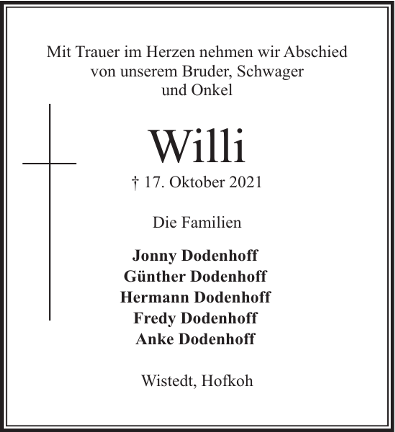 <p>Mit Trauer im Herzen nehmen wir Abschied<br />von unserem Bruder, Schwager<br />und Onkel</p><p>Willi</p><p>† 17. Oktober 2021<br />Die Familien<br />Jonny Dodenhoff<br />Günther Dodenhoff<br />Hermann Dodenhoff<br />Fredy Dodenhoff<br />Anke Dodenhoff<br />Wistedt, Hofkoh</p>