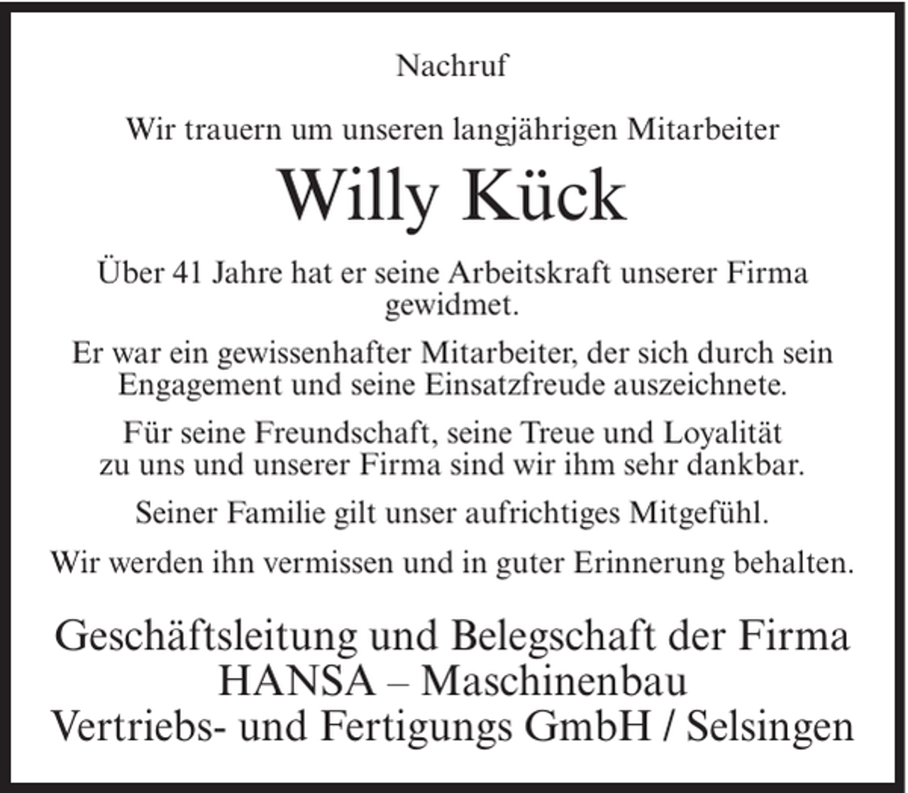 <p>Nachruf<br />Wir trauern um unseren langjährigen Mitarbeiter</p><p>Willy Kück<br />Über 41 Jahre hat er seine Arbeitskraft unserer Firma<br />gewidmet.<br />Er war ein gewissenhafter Mitarbeiter, der sich durch sein<br />Engagement und seine Einsatzfreude auszeichnete.<br />Für seine Freundschaft, seine Treue und Loyalität<br />zu uns und unserer Firma sind wir ihm sehr dankbar.<br />Seiner Familie gilt unser aufrichtiges Mitgefühl.<br />Wir werden ihn vermissen und in guter Erinnerung behalten.</p><p>Geschäftsleitung und Belegschaft der Firma<br />HANSA – Maschinenbau<br />Vertriebs- und Fertigungs GmbH / Selsingen</p>