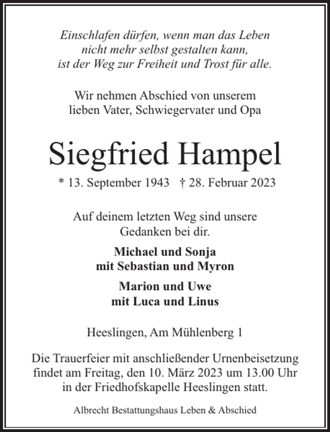 <p>Einschlafen dürfen, wenn man das Leben<br />nicht mehr selbst gestalten kann,<br />ist der Weg zur Freiheit und Trost für alle.<br />Wir nehmen Abschied von unserem<br />lieben Vater, Schwiegervater und Opa</p><p>Siegfried Hampel<br />* 13. September 1943 † 28. Februar 2023<br />Auf deinem letzten Weg sind unsere<br />Gedanken bei dir.<br />Michael und Sonja<br />mit Sebastian und Myron<br />Marion und Uwe<br />mit Luca und Linus<br />Heeslingen, Am Mühlenberg 1<br />Die Trauerfeier mit anschließender Urnenbeisetzung<br />findet am Freitag, den 10. März 2023 um 13.00 Uhr<br />in der Friedhofskapelle Heeslingen statt.<br />Albrecht Bestattungshaus Leben &amp; Abschied</p>