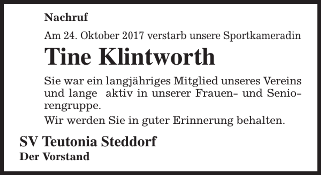 <p>Nachruf<br />Am 24. Oktober 2017 verstarb unsere Sportkameradin</p><p>Tine Klintworth</p><p>Sie war ein langjähriges Mitglied unseres Vereins<br />und lange aktiv in unserer Frauen- und Seniorengruppe.<br />Wir werden Sie in guter Erinnerung behalten.</p><p>SV Teutonia Steddorf</p><p>Der Vorstand</p>