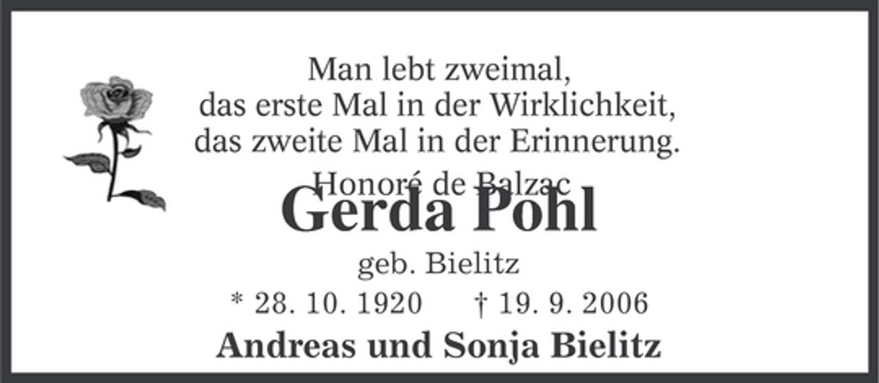 <p>Man lebt zweimal,<br />das erste Mal in der Wirklichkeit,<br />das zweite Mal in der Erinnerung.<br />Honoré de Balzac</p><p>Gerda Pohl</p><p>geb. Bielitz<br />* 28. 10. 1920<br />† 19. 9. 2006</p><p>Andreas und Sonja Bielitz</p>