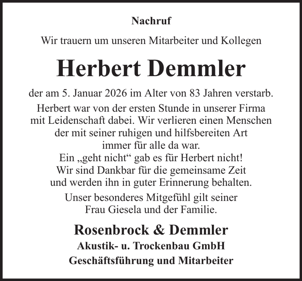 <p>Nachruf<br />Wir trauern um unseren Mitarbeiter und Kollegen</p><p>Herbert Demmler<br />der am 5. Januar 2026 im Alter von 83 Jahren verstarb.<br />Herbert war von der ersten Stunde in unserer Firma<br />mit Leidenschaft dabei. Wir verlieren einen Menschen<br />der mit seiner ruhigen und hilfsbereiten Art<br />immer für alle da war.<br />Ein „geht nicht“ gab es für Herbert nicht!<br />Wir sind Dankbar für die gemeinsame Zeit<br />und werden ihn in guter Erinnerung behalten.<br />Unser besonderes Mitgefühl gilt seiner<br />Frau Giesela und der Familie.</p><p>Rosenbrock &amp; Demmler<br />Akustik- u. Trockenbau GmbH<br />Geschäftsführung und Mitarbeiter</p>