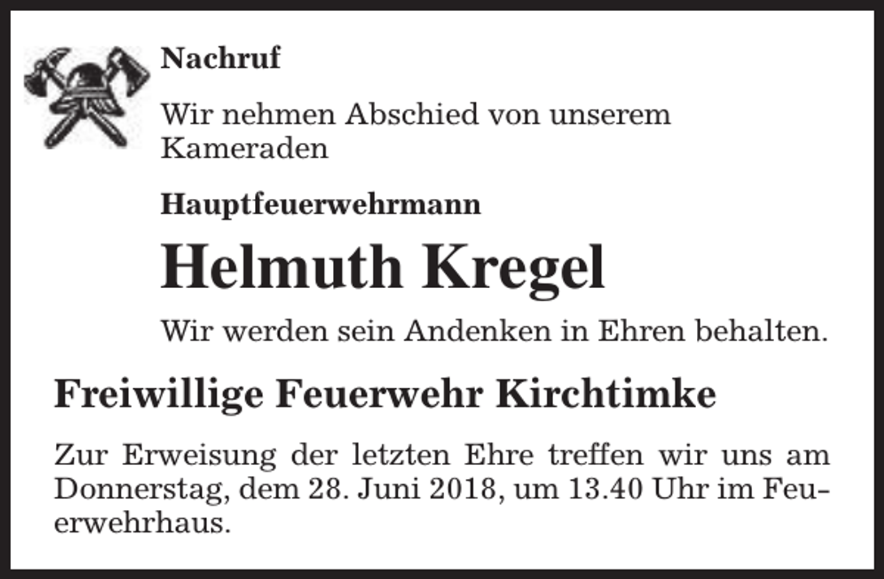 <p>Nachruf<br />Wir nehmen Abschied von unserem<br />Kameraden<br />Hauptfeuerwehrmann</p><p>Helmuth Kregel<br />Wir werden sein Andenken in Ehren behalten.</p><p>Freiwillige Feuerwehr Kirchtimke<br />Zur Erweisung der letzten Ehre treffen wir uns am<br />Donnerstag, dem 28. Juni 2018, um 13.40 Uhr im Feuerwehrhaus.</p>