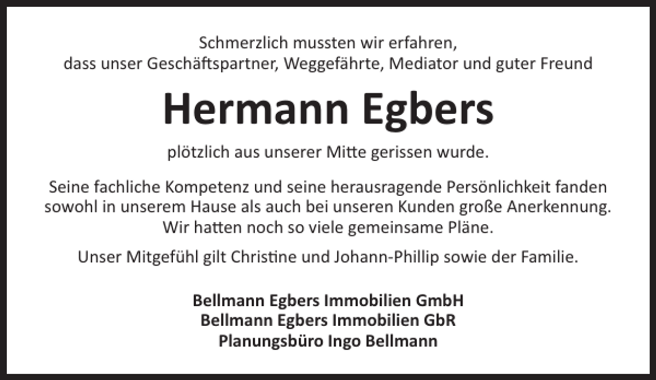 <p>Schmerzlich mussten wir erfahren,<br />dass unser Geschäftspartner, Weggefährte, Mediator und guter Freund</p><p>Hermann Egbers<br />plötzlich aus unserer Mitte gerissen wurde.<br />Seine fachliche Kompetenz und seine herausragende Persönlichkeit fanden<br />sowohl in unserem Hause als auch bei unseren Kunden große Anerkennung.<br />Wir hatten noch so viele gemeinsame Pläne.<br />Unser Mitgefühl gilt Christine und Johann-Phillip sowie der Familie.<br />Bellmann Egbers Immobilien GmbH<br />Bellmann Egbers Immobilien GbR<br />Planungsbüro Ingo Bellmann</p>