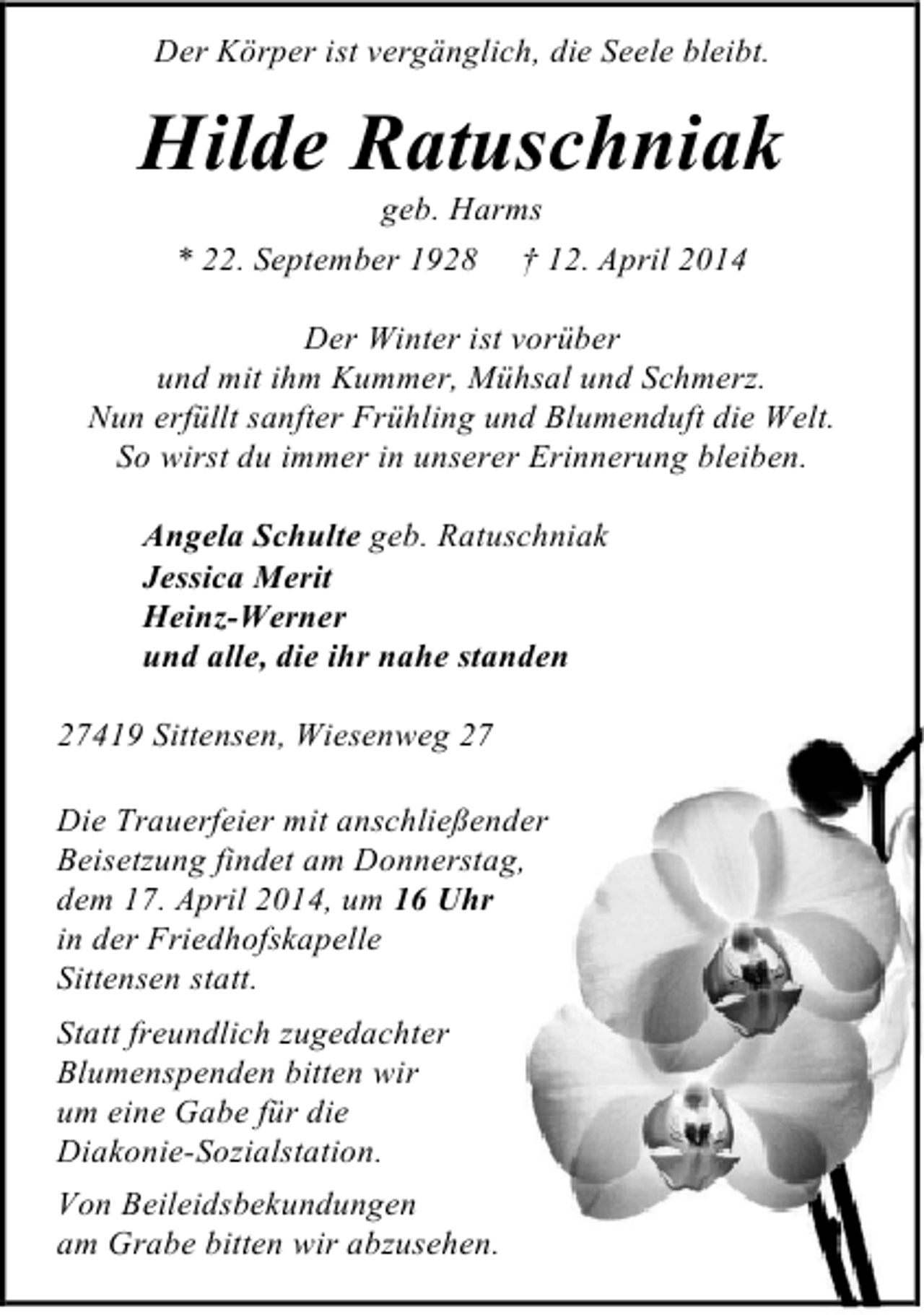 <p>Der Körper ist vergänglich, die Seele bleibt.</p><p>Hilde Ratuschniak<br />geb. Harms<br />* 22. September 1928 † 12. April 2014</p><p>Der Winter ist vorüber<br />und mit ihm Kummer, Mühsal und Schmerz.<br />Nun erfüllt sanfter Frühling und Blumenduft die Welt.<br />So wirst du immer in unserer Erinnerung bleiben.<br />Angela Schulte geb. Ratuschniak<br />Jessica Merit<br />Heinz-Werner<br />und alle, die ihr nahe standen<br />27419 Sittensen, Wiesenweg 27<br />Die Trauerfeier mit anschließender<br />Beisetzung findet am Donnerstag,<br />dem 17. April 2014, um 16 Uhr<br />in der Friedhofskapelle<br />Sittensen statt.<br />Statt freundlich zugedachter<br />Blumenspenden bitten wir<br />um eine Gabe für die<br />Diakonie-Sozialstation.<br />Von Beileidsbekundungen<br />am Grabe bitten wir abzusehen.</p>