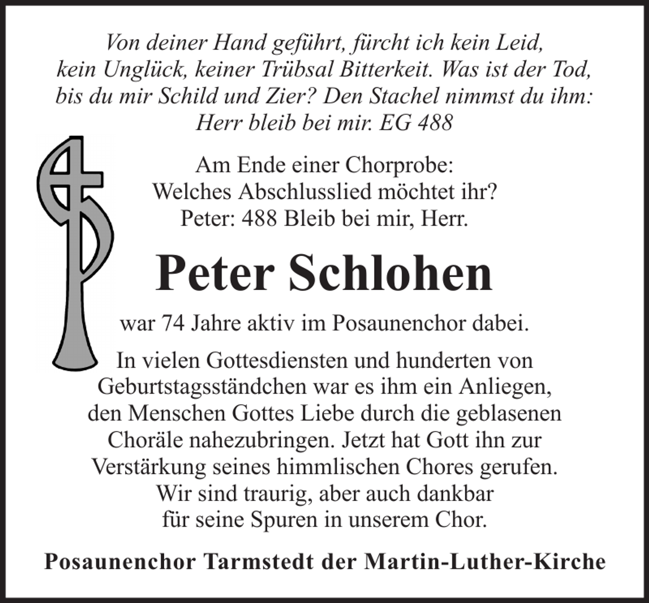 <p>Von deiner Hand geführt, fürcht ich kein Leid,<br />kein Unglück, keiner Trübsal Bitterkeit. Was ist der Tod,<br />bis du mir Schild und Zier? Den Stachel nimmst du ihm:<br />Herr bleib bei mir. EG 488<br />Am Ende einer Chorprobe:<br />Welches Abschlusslied möchtet ihr?<br />Peter: 488 Bleib bei mir, Herr.</p><p>Peter Schlohen<br />war 74 Jahre aktiv im Posaunenchor dabei.<br />In vielen Gottesdiensten und hunderten von<br />Geburtstagsständchen war es ihm ein Anliegen,<br />den Menschen Gottes Liebe durch die geblasenen<br />Choräle nahezubringen. Jetzt hat Gott ihn zur<br />Verstärkung seines himmlischen Chores gerufen.<br />Wir sind traurig, aber auch dankbar<br />für seine Spuren in unserem Chor.<br />Posaunenchor Tarmstedt der Martin-Luther-Kirche</p>