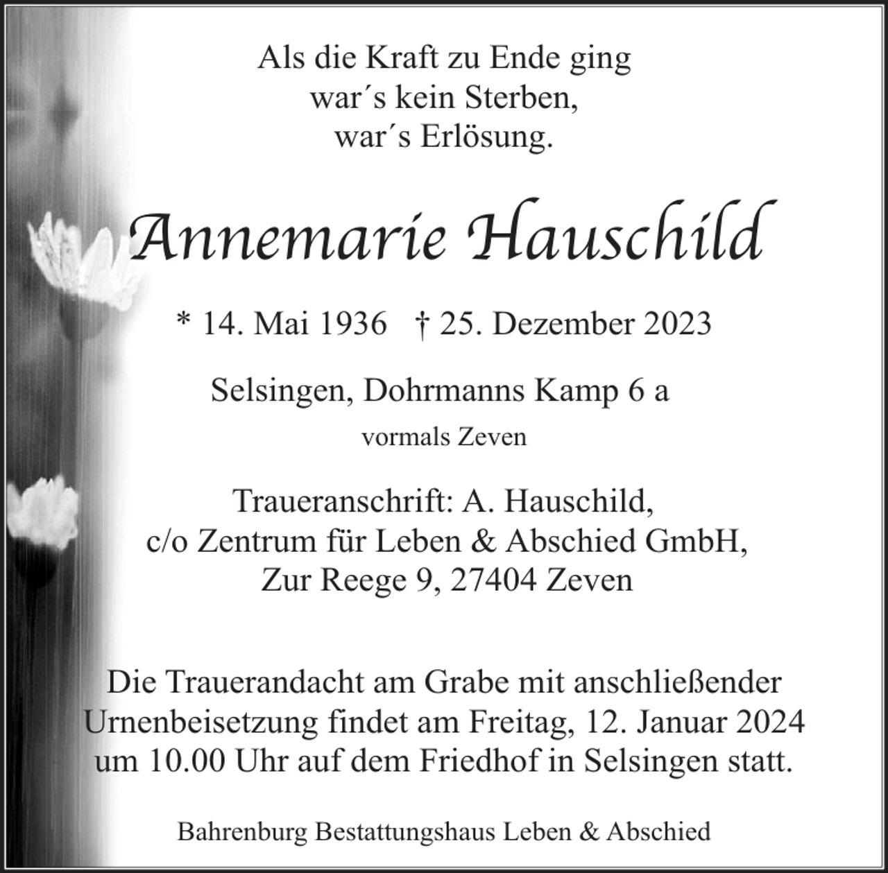 <p>Als die Kraft zu Ende ging<br />war´s kein Sterben,<br />war´s Erlösung.</p><p>Annemarie Hauschild<br />* 14. Mai 1936 † 25. Dezember 2023<br />Selsingen, Dohrmanns Kamp 6 a<br />vormals Zeven</p><p>Traueranschrift: A. Hauschild,<br />c/o Zentrum für Leben &amp; Abschied GmbH,<br />Zur Reege 9, 27404 Zeven<br />Die Trauerandacht am Grabe mit anschließender<br />Urnenbeisetzung findet am Freitag, 12. Januar 2024<br />um 10.00 Uhr auf dem Friedhof in Selsingen statt.<br />Bahrenburg Bestattungshaus Leben &amp; Abschied</p>