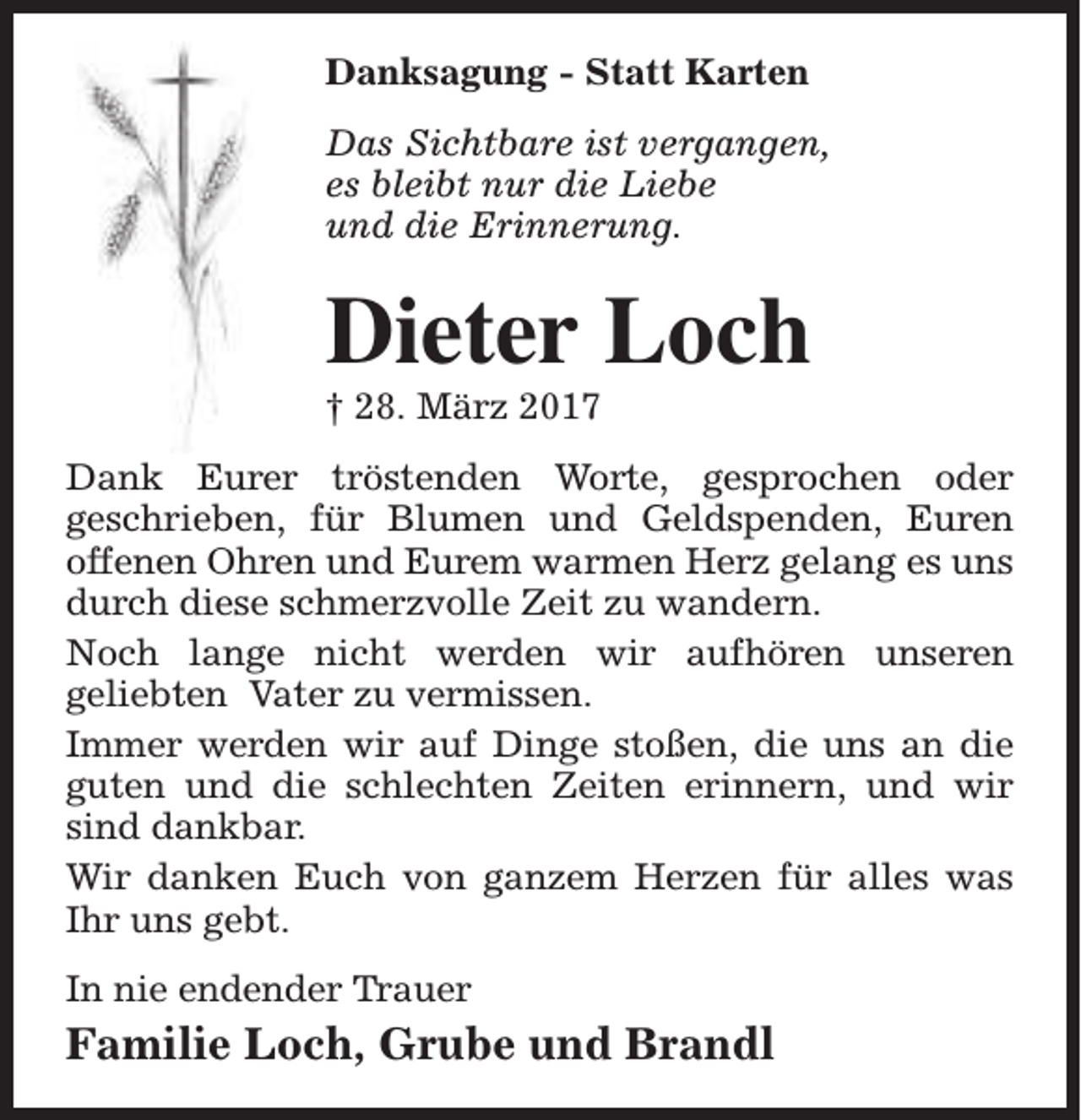 <p>Danksagung - Statt Karten<br />Das Sichtbare ist vergangen,<br />es bleibt nur die Liebe<br />und die Erinnerung.</p><p>Dieter Loch<br />† 28. März 2017</p><p>Dank Eurer tröstenden Worte, gesprochen oder<br />geschrieben, für Blumen und Geldspenden, Euren<br />offenen Ohren und Eurem warmen Herz gelang es uns<br />durch diese schmerzvolle Zeit zu wandern.<br />Noch lange nicht werden wir aufhören unseren<br />geliebten Vater zu vermissen.<br />Immer werden wir auf Dinge stoßen, die uns an die<br />guten und die schlechten Zeiten erinnern, und wir<br />sind dankbar.<br />Wir danken Euch von ganzem Herzen für alles was<br />Ihr uns gebt.<br />In nie endender Trauer</p><p>Familie Loch, Grube und Brandl</p>