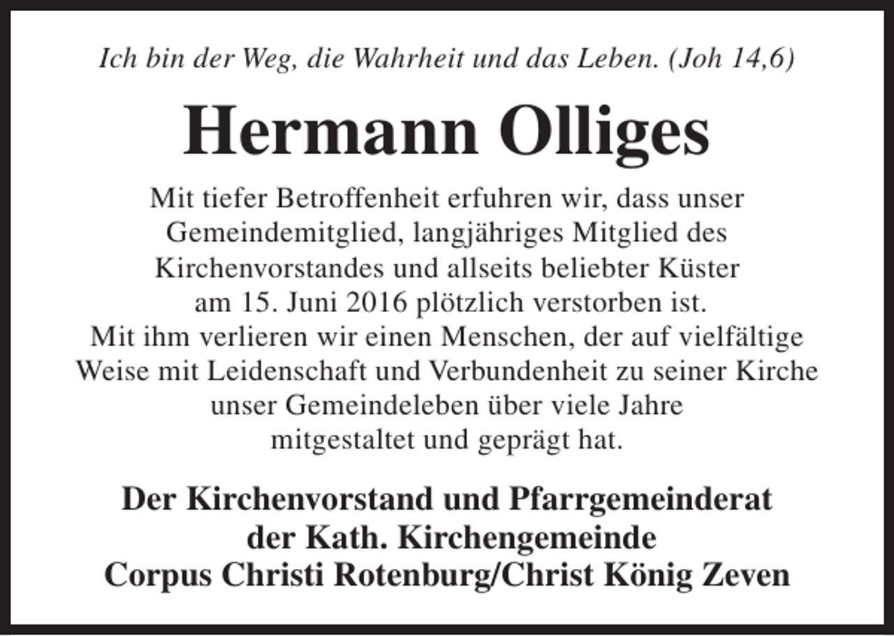 <p>Ich bin der Weg, die Wahrheit und das Leben. (Joh 14,6)</p><p>Hermann Olliges</p><p>Mit tiefer Betroffenheit erfuhren wir, dass unser<br />Gemeindemitglied, langjähriges Mitglied des<br />Kirchenvorstandes und allseits beliebter Küster<br />am 15. Juni 2016 plötzlich verstorben ist.<br />Mit ihm verlieren wir einen Menschen, der auf vielfältige<br />Weise mit Leidenschaft und Verbundenheit zu seiner Kirche<br />unser Gemeindeleben über viele Jahre<br />mitgestaltet und geprägt hat.</p><p>Der Kirchenvorstand und Pfarrgemeinderat<br />der Kath. Kirchengemeinde<br />Corpus Christi Rotenburg/Christ König Zeven</p>