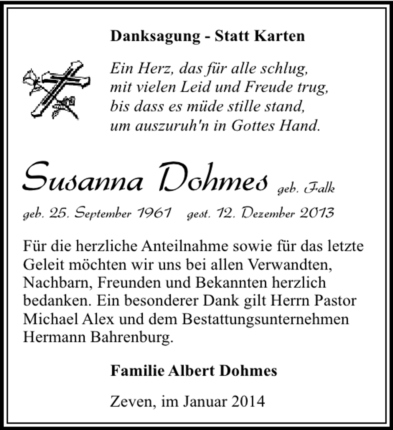 <p>Danksagung - Statt Karten<br />Ein Herz, das für alle schlug,<br />mit vielen Leid und Freude trug,<br />bis dass es müde stille stand,<br />um auszuruh'n in Gottes Hand.</p><p>Susanna Dohmes</p><p>geb. Falk</p><p>geb. 25. September 1961 gest. 12. Dezember 2013</p><p>Für die herzliche Anteilnahme sowie für das letzte<br />Geleit möchten wir uns bei allen Verwandten,<br />Nachbarn, Freunden und Bekannten herzlich<br />bedanken. Ein besonderer Dank gilt Herrn Pastor<br />Michael Alex und dem Bestattungsunternehmen<br />Hermann Bahrenburg.<br />Familie Albert Dohmes<br />Zeven, im Januar 2014</p>