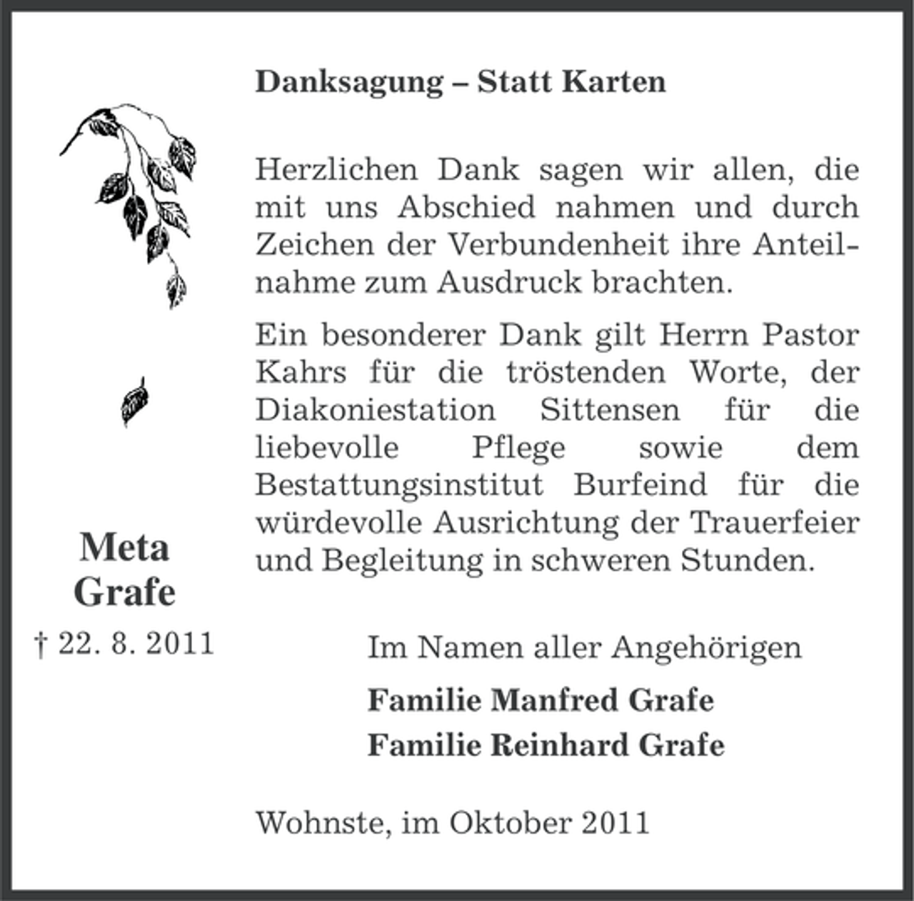 <p>Danksagung – Statt Karten<br />Herzlichen Dank sagen wir allen, die<br />mit uns Abschied nahmen und durch<br />Zeichen der Verbundenheit ihre Anteilnahme zum Ausdruck brachten.</p><p>Meta<br />Grafe<br />† 22. 8. 2011</p><p>Ein besonderer Dank gilt Herrn Pastor<br />Kahrs für die tröstenden Worte, der<br />Diakoniestation Sittensen für die<br />liebevolle<br />Pflege<br />sowie<br />dem<br />Bestattungsinstitut Burfeind für die<br />würdevolle Ausrichtung der Trauerfeier<br />und Begleitung in schweren Stunden.<br />Im Namen aller Angehörigen<br />Familie Manfred Grafe<br />Familie Reinhard Grafe<br />Wohnste, im Oktober 2011</p>