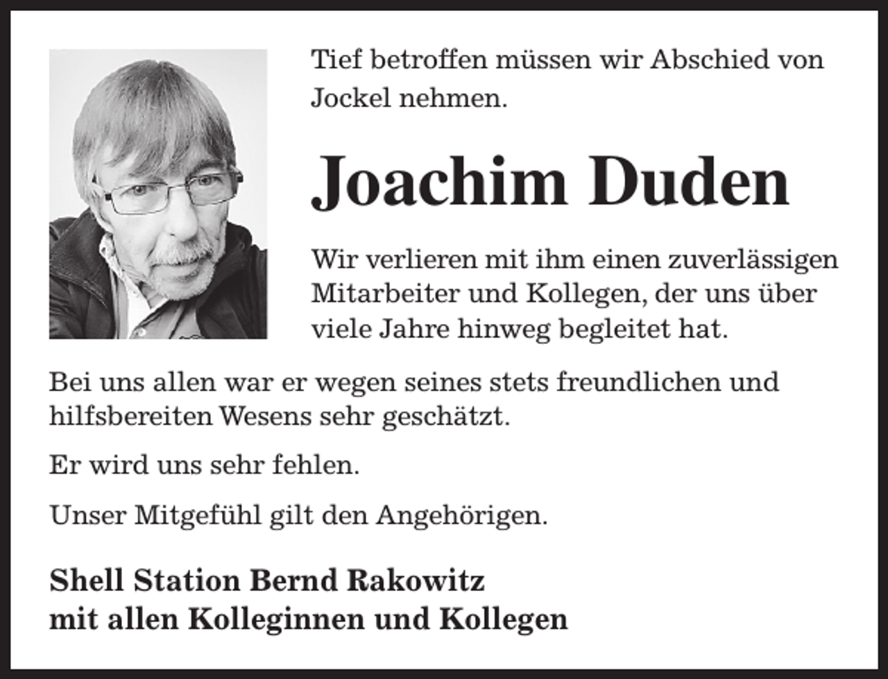 <p>Tief betroffen müssen wir Abschied von<br />Jockel nehmen.</p><p>Joachim Duden<br />Wir verlieren mit ihm einen zuverlässigen<br />Mitarbeiter und Kollegen, der uns über<br />viele Jahre hinweg begleitet hat.<br />Bei uns allen war er wegen seines stets freundlichen und<br />hilfsbereiten Wesens sehr geschätzt.<br />Er wird uns sehr fehlen.<br />Unser Mitgefühl gilt den Angehörigen.</p><p>Shell Station Bernd Rakowitz<br />mit allen Kolleginnen und Kollegen</p>