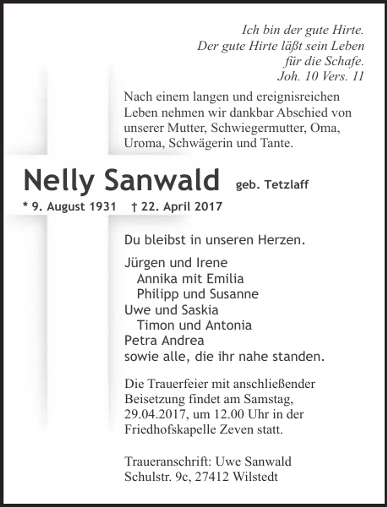 <p>Ich bin der gute Hirte.<br />Der gute Hirte läßt sein Leben<br />für die Schafe.<br />Joh. 10 Vers. 11<br />Nach einem langen und ereignisreichen<br />Leben nehmen wir dankbar Abschied von<br />unserer Mutter, Schwiegermutter, Oma,<br />Uroma, Schwägerin und Tante.</p><p>Nelly Sanwald</p><p>* 9. August 1931</p><p>geb. Tetzlaff</p><p>† 22. April 2017</p><p>Du bleibst in unseren Herzen.<br />Jürgen und Irene<br />Annika mit Emilia<br />Philipp und Susanne<br />Uwe und Saskia<br />Timon und Antonia<br />Petra Andrea<br />sowie alle, die ihr nahe standen.<br />Die Trauerfeier mit anschließender<br />Beisetzung findet am Samstag,<br />29.04.2017, um 12.00 Uhr in der<br />Friedhofskapelle Zeven statt.<br />Traueranschrift: Uwe Sanwald<br />Schulstr. 9c, 27412 Wilstedt</p>