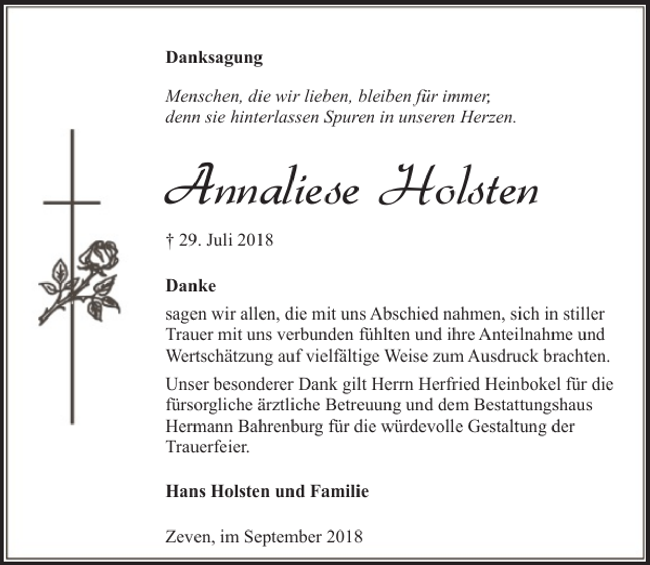 <p>Danksagung<br />Menschen, die wir lieben, bleiben für immer,<br />denn sie hinterlassen Spuren in unseren Herzen.</p><p>Annaliese Holsten<br />† 29. Juli 2018<br />Danke<br />sagen wir allen, die mit uns Abschied nahmen, sich in stiller<br />Trauer mit uns verbunden fühlten und ihre Anteilnahme und<br />Wertschätzung auf vielfältige Weise zum Ausdruck brachten.<br />Unser besonderer Dank gilt Herrn Herfried Heinbokel für die<br />fürsorgliche ärztliche Betreuung und dem Bestattungshaus<br />Hermann Bahrenburg für die würdevolle Gestaltung der<br />Trauerfeier.<br />Hans Holsten und Familie<br />Zeven, im September 2018</p>