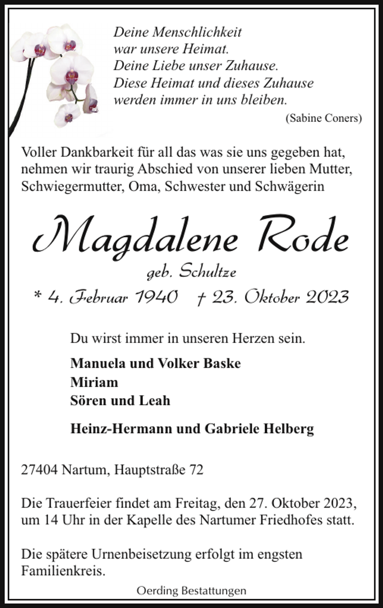 <p>Deine Menschlichkeit<br />war unsere Heimat.<br />Deine Liebe unser Zuhause.<br />Diese Heimat und dieses Zuhause<br />werden immer in uns bleiben.<br />(Sabine Coners)</p><p>Voller Dankbarkeit für all das was sie uns gegeben hat,<br />nehmen wir traurig Abschied von unserer lieben Mutter,<br />Schwiegermutter, Oma, Schwester und Schwägerin</p><p>Magdalene Rode<br />geb. Schultze<br />* 4. Februar 1940 † 23. Oktober 2023<br />Du wirst immer in unseren Herzen sein.<br />Manuela und Volker Baske<br />Miriam<br />Sören und Leah<br />Heinz-Hermann und Gabriele Helberg<br />27404 Nartum, Hauptstraße 72<br />Die Trauerfeier findet am Freitag, den 27. Oktober 2023,<br />um 14 Uhr in der Kapelle des Nartumer Friedhofes statt.<br />Die spätere Urnenbeisetzung erfolgt im engsten<br />Familienkreis.<br />Oerding Bestattungen</p>